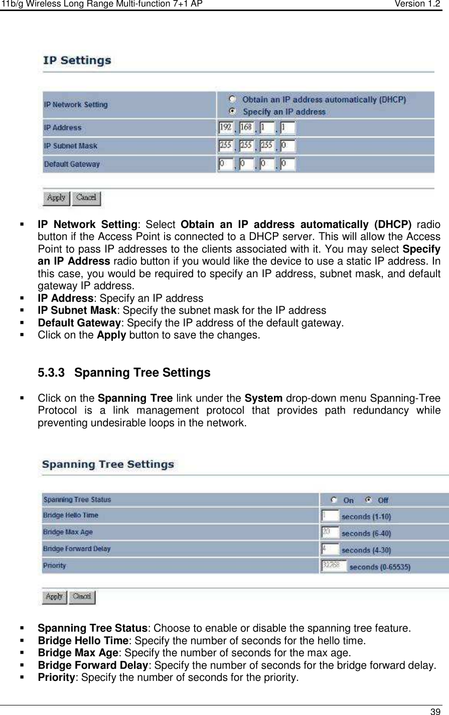 11b/g Wireless Long Range Multi-function 7+1 AP                                         Version 1.2     39    IP  Network  Setting:  Select  Obtain  an  IP  address  automatically  (DHCP)  radio button if the Access Point is connected to a DHCP server. This will allow the Access Point to pass IP addresses to the clients associated with it. You may select Specify an IP Address radio button if you would like the device to use a static IP address. In this case, you would be required to specify an IP address, subnet mask, and default gateway IP address.  IP Address: Specify an IP address  IP Subnet Mask: Specify the subnet mask for the IP address  Default Gateway: Specify the IP address of the default gateway.   Click on the Apply button to save the changes.    5.3.3  Spanning Tree Settings   Click on the Spanning Tree link under the System drop-down menu Spanning-Tree Protocol  is  a  link  management  protocol  that  provides  path  redundancy  while preventing undesirable loops in the network.      Spanning Tree Status: Choose to enable or disable the spanning tree feature.    Bridge Hello Time: Specify the number of seconds for the hello time.   Bridge Max Age: Specify the number of seconds for the max age.   Bridge Forward Delay: Specify the number of seconds for the bridge forward delay.   Priority: Specify the number of seconds for the priority.  