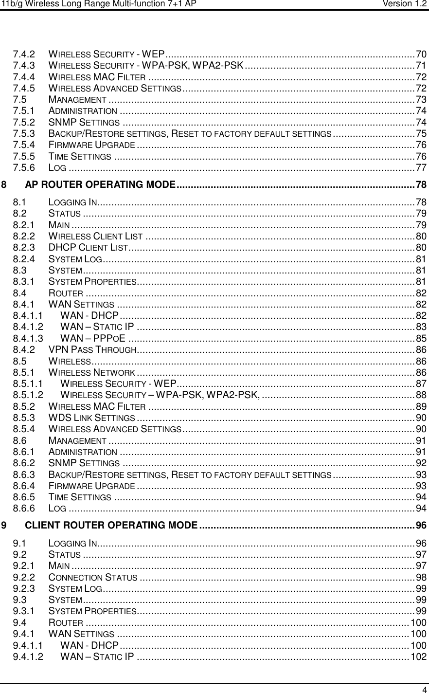 11b/g Wireless Long Range Multi-function 7+1 AP                                         Version 1.2     4  7.4.2 WIRELESS SECURITY - WEP........................................................................................70 7.4.3 WIRELESS SECURITY - WPA-PSK, WPA2-PSK............................................................71 7.4.4 WIRELESS MAC FILTER..............................................................................................72 7.4.5 WIRELESS ADVANCED SETTINGS..................................................................................72 7.5 MANAGEMENT............................................................................................................73 7.5.1 ADMINISTRATION........................................................................................................74 7.5.2 SNMP SETTINGS.......................................................................................................74 7.5.3 BACKUP/RESTORE SETTINGS, RESET TO FACTORY DEFAULT SETTINGS.............................75 7.5.4 FIRMWARE UPGRADE..................................................................................................76 7.5.5 TIME SETTINGS..........................................................................................................76 7.5.6 LOG..........................................................................................................................77 8 AP ROUTER OPERATING MODE....................................................................................78 8.1 LOGGING IN................................................................................................................78 8.2 STATUS.....................................................................................................................79 8.2.1 MAIN.........................................................................................................................79 8.2.2 WIRELESS CLIENT LIST...............................................................................................80 8.2.3 DHCP CLIENT LIST.....................................................................................................80 8.2.4 SYSTEM LOG..............................................................................................................81 8.3 SYSTEM.....................................................................................................................81 8.3.1 SYSTEM PROPERTIES..................................................................................................81 8.4 ROUTER....................................................................................................................82 8.4.1 WAN SETTINGS.........................................................................................................82 8.4.1.1 WAN - DHCP........................................................................................................82 8.4.1.2 WAN – STATIC IP ..................................................................................................83 8.4.1.3 WAN – PPPOE .....................................................................................................85 8.4.2 VPN PASS THROUGH..................................................................................................86 8.5 WIRELESS..................................................................................................................86 8.5.1 WIRELESS NETWORK..................................................................................................86 8.5.1.1 WIRELESS SECURITY - WEP....................................................................................87 8.5.1.2 WIRELESS SECURITY – WPA-PSK, WPA2-PSK, ......................................................88 8.5.2 WIRELESS MAC FILTER..............................................................................................89 8.5.3 WDS LINK SETTINGS..................................................................................................90 8.5.4 WIRELESS ADVANCED SETTINGS..................................................................................90 8.6 MANAGEMENT............................................................................................................91 8.6.1 ADMINISTRATION........................................................................................................91 8.6.2 SNMP SETTINGS.......................................................................................................92 8.6.3 BACKUP/RESTORE SETTINGS, RESET TO FACTORY DEFAULT SETTINGS.............................93 8.6.4 FIRMWARE UPGRADE..................................................................................................93 8.6.5 TIME SETTINGS..........................................................................................................94 8.6.6 LOG..........................................................................................................................94 9 CLIENT ROUTER OPERATING MODE............................................................................96 9.1 LOGGING IN................................................................................................................96 9.2 STATUS.....................................................................................................................97 9.2.1 MAIN.........................................................................................................................97 9.2.2 CONNECTION STATUS.................................................................................................98 9.2.3 SYSTEM LOG..............................................................................................................99 9.3 SYSTEM.....................................................................................................................99 9.3.1 SYSTEM PROPERTIES..................................................................................................99 9.4 ROUTER..................................................................................................................100 9.4.1 WAN SETTINGS.......................................................................................................100 9.4.1.1 WAN - DHCP......................................................................................................100 9.4.1.2 WAN – STATIC IP ................................................................................................102 