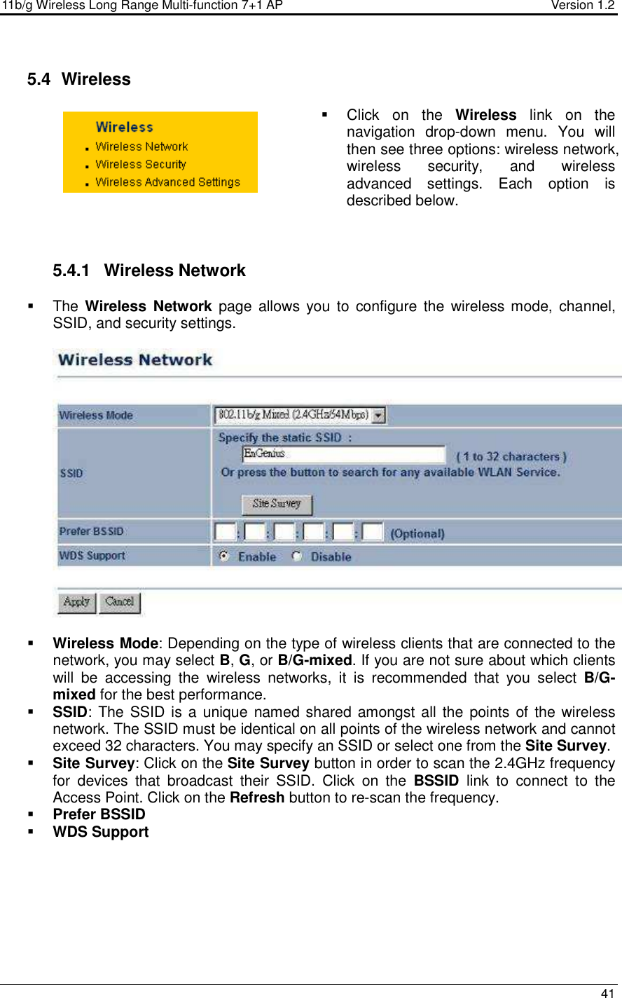 11b/g Wireless Long Range Multi-function 7+1 AP                                         Version 1.2     41   5.4   Wireless   Click  on  the  Wireless  link  on  the navigation  drop-down  menu.  You  will then see three options: wireless network, wireless  security,  and  wireless advanced  settings.  Each  option  is described below.     5.4.1  Wireless Network   The Wireless  Network page  allows  you  to  configure the  wireless mode,  channel, SSID, and security settings.      Wireless Mode: Depending on the type of wireless clients that are connected to the network, you may select B, G, or B/G-mixed. If you are not sure about which clients will  be  accessing  the  wireless  networks,  it  is  recommended  that  you  select  B/G-mixed for the best performance.    SSID: The SSID is a  unique named shared amongst all the points of the wireless network. The SSID must be identical on all points of the wireless network and cannot exceed 32 characters. You may specify an SSID or select one from the Site Survey.  Site Survey: Click on the Site Survey button in order to scan the 2.4GHz frequency for  devices  that  broadcast  their  SSID.  Click  on  the  BSSID  link  to  connect  to  the Access Point. Click on the Refresh button to re-scan the frequency.   Prefer BSSID  WDS Support  