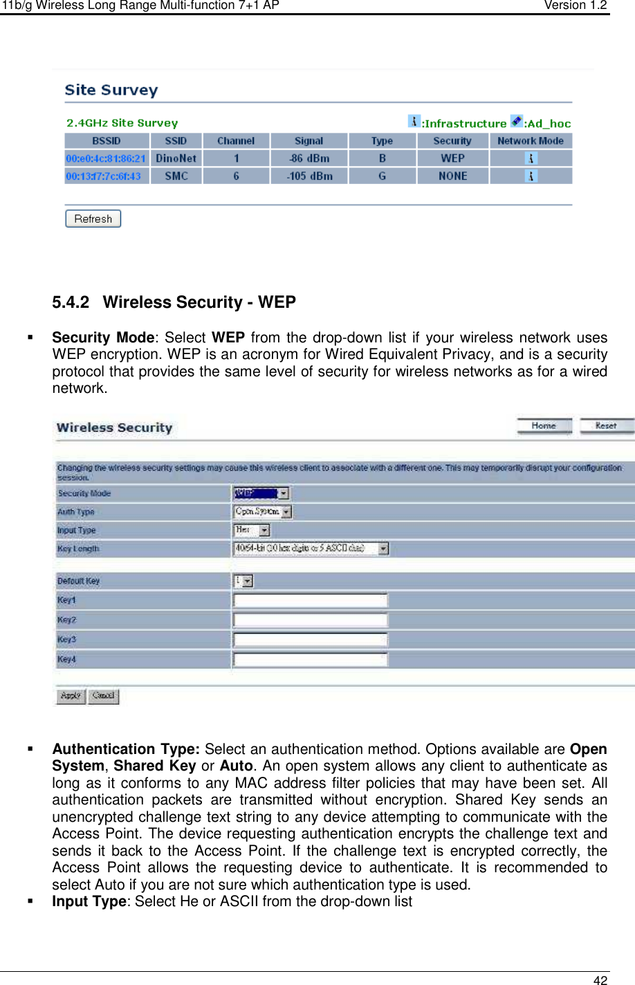 11b/g Wireless Long Range Multi-function 7+1 AP                                         Version 1.2     42      5.4.2  Wireless Security - WEP  Security Mode: Select WEP from the drop-down list if your wireless network uses WEP encryption. WEP is an acronym for Wired Equivalent Privacy, and is a security protocol that provides the same level of security for wireless networks as for a wired network.       Authentication Type: Select an authentication method. Options available are Open System, Shared Key or Auto. An open system allows any client to authenticate as long as it conforms to any MAC address filter policies that may have been set. All authentication  packets  are  transmitted  without  encryption.  Shared  Key  sends  an unencrypted challenge text string to any device attempting to communicate with the Access Point. The device requesting authentication encrypts the challenge text and sends it  back to the Access Point.  If the challenge text  is encrypted correctly, the Access  Point  allows  the  requesting  device  to  authenticate.  It  is  recommended  to select Auto if you are not sure which authentication type is used.   Input Type: Select He or ASCII from the drop-down list 