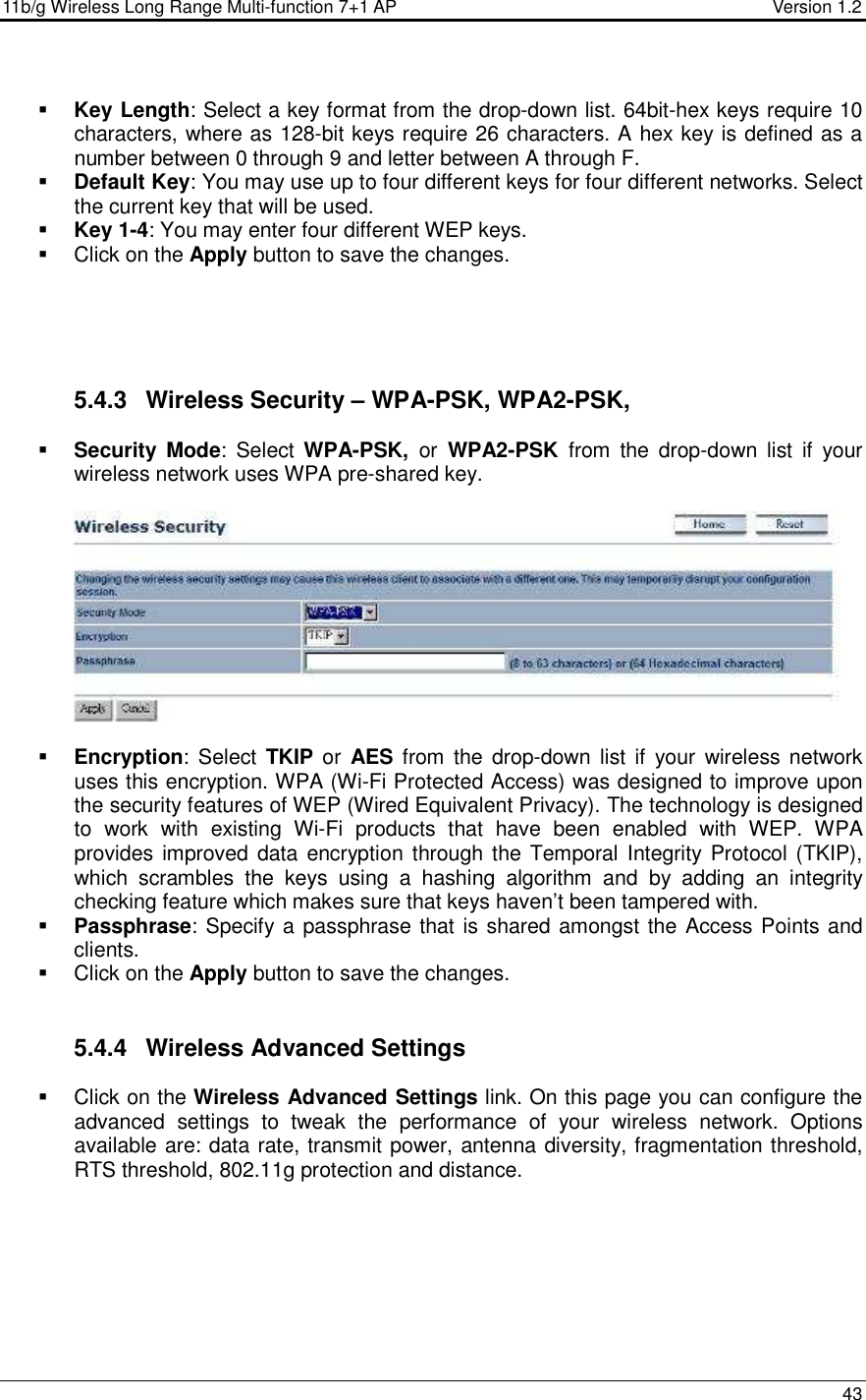 11b/g Wireless Long Range Multi-function 7+1 AP                                         Version 1.2     43   Key Length: Select a key format from the drop-down list. 64bit-hex keys require 10 characters, where as 128-bit keys require 26 characters. A hex key is defined as a number between 0 through 9 and letter between A through F.  Default Key: You may use up to four different keys for four different networks. Select the current key that will be used.   Key 1-4: You may enter four different WEP keys.    Click on the Apply button to save the changes.         5.4.3  Wireless Security – WPA-PSK, WPA2-PSK,   Security Mode:  Select  WPA-PSK,  or  WPA2-PSK  from  the  drop-down  list  if  your wireless network uses WPA pre-shared key.     Encryption:  Select  TKIP or  AES from  the  drop-down  list if your  wireless network uses this encryption. WPA (Wi-Fi Protected Access) was designed to improve upon the security features of WEP (Wired Equivalent Privacy). The technology is designed to  work  with  existing  Wi-Fi  products  that  have  been  enabled  with  WEP.  WPA provides improved data encryption through the  Temporal Integrity Protocol (TKIP), which  scrambles  the  keys  using  a  hashing  algorithm  and  by  adding  an  integrity checking feature which makes sure that keys haven’t been tampered with.   Passphrase: Specify a passphrase that is shared amongst the Access Points and clients.    Click on the Apply button to save the changes.    5.4.4  Wireless Advanced Settings   Click on the Wireless Advanced Settings link. On this page you can configure the advanced  settings  to  tweak  the  performance  of  your  wireless  network.  Options available are: data rate, transmit power, antenna diversity, fragmentation threshold, RTS threshold, 802.11g protection and distance.    