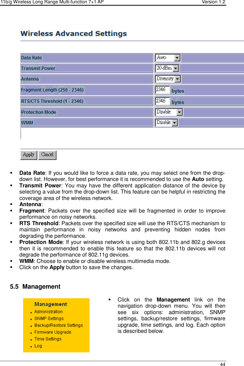 11b/g Wireless Long Range Multi-function 7+1 AP                                         Version 1.2     44      Data Rate: If you would like to force a data rate, you may select one from the drop-down list. However, for best performance it is recommended to use the Auto setting.   Transmit Power: You may have the different application distance of the device by selecting a value from the drop-down list. This feature can be helpful in restricting the coverage area of the wireless network.   Antenna:  Fragment:  Packets over the  specified  size  will be fragmented in  order to improve performance on noisy networks.  RTS Threshold: Packets over the specified size will use the RTS/CTS mechanism to maintain  performance  in  noisy  networks  and  preventing  hidden  nodes  from degrading the performance.   Protection Mode: If your wireless network is using both 802.11b and 802.g devices then it is recommended to enable this feature so that the 802.11b devices will not degrade the performance of 802.11g devices.   WMM: Choose to enable or disable wireless multimedia mode.    Click on the Apply button to save the changes.    5.5   Management   Click  on  the  Management  link  on  the navigation  drop-down  menu.  You  will  then see  six  options:  administration,  SNMP settings,  backup/restore  settings,  firmware upgrade, time settings, and log. Each option is described below.     