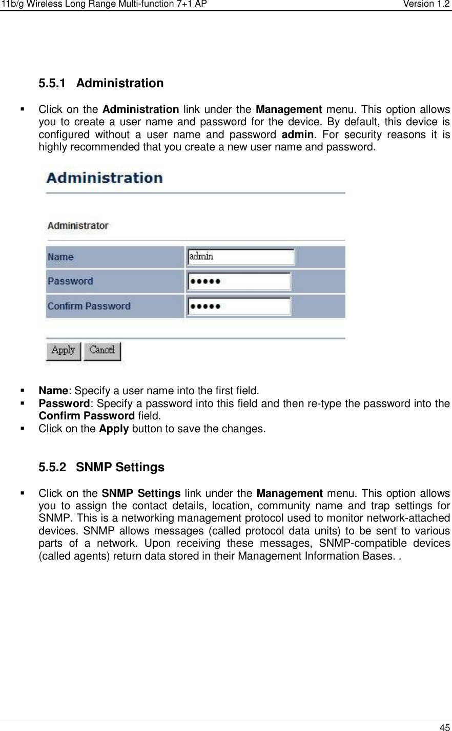 11b/g Wireless Long Range Multi-function 7+1 AP                                         Version 1.2     45    5.5.1  Administration   Click on the Administration link under the Management menu. This option allows you to create a user name and password for the device. By default, this device is configured  without  a  user  name  and  password  admin.  For  security  reasons  it  is highly recommended that you create a new user name and password.     Name: Specify a user name into the first field.  Password: Specify a password into this field and then re-type the password into the Confirm Password field.    Click on the Apply button to save the changes.    5.5.2  SNMP Settings   Click on the SNMP Settings link under the Management menu. This option allows you  to  assign  the  contact  details,  location,  community  name  and  trap  settings  for SNMP. This is a networking management protocol used to monitor network-attached devices. SNMP allows messages (called protocol data units) to be  sent to various parts  of  a  network.  Upon  receiving  these  messages,  SNMP-compatible  devices (called agents) return data stored in their Management Information Bases. . 