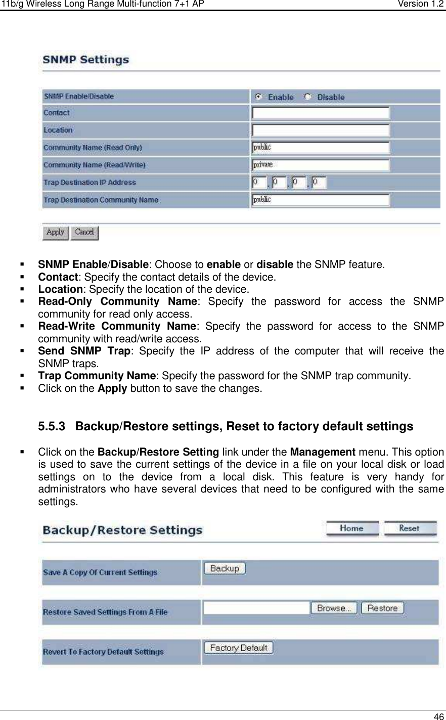 11b/g Wireless Long Range Multi-function 7+1 AP                                         Version 1.2     46     SNMP Enable/Disable: Choose to enable or disable the SNMP feature.  Contact: Specify the contact details of the device.  Location: Specify the location of the device.  Read-Only  Community  Name:  Specify  the  password  for  access  the  SNMP community for read only access.   Read-Write  Community  Name:  Specify  the  password  for  access  to  the  SNMP community with read/write access.   Send  SNMP  Trap:  Specify  the  IP  address  of  the  computer  that  will  receive  the SNMP traps.    Trap Community Name: Specify the password for the SNMP trap community.    Click on the Apply button to save the changes.    5.5.3  Backup/Restore settings, Reset to factory default settings   Click on the Backup/Restore Setting link under the Management menu. This option is used to save the current settings of the device in a file on your local disk or load settings  on  to  the  device  from  a  local  disk.  This  feature  is  very  handy  for administrators who have several devices that need to be configured with the same settings.     