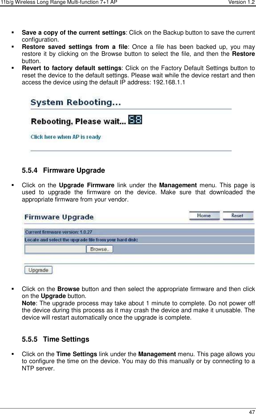 11b/g Wireless Long Range Multi-function 7+1 AP                                         Version 1.2     47   Save a copy of the current settings: Click on the Backup button to save the current configuration.   Restore  saved  settings  from  a  file:  Once  a  file  has  been  backed  up,  you  may restore it by clicking on the Browse button to select the file, and then the Restore button.    Revert to factory default settings: Click on the Factory Default Settings button to reset the device to the default settings. Please wait while the device restart and then access the device using the default IP address: 192.168.1.1    5.5.4  Firmware Upgrade   Click  on the  Upgrade  Firmware  link  under the  Management menu.  This page is used  to  upgrade  the  firmware  on  the  device.  Make  sure  that  downloaded  the appropriate firmware from your vendor.       Click on the Browse button and then select the appropriate firmware and then click on the Upgrade button.  Note: The upgrade process may take about 1 minute to complete. Do not power off the device during this process as it may crash the device and make it unusable. The device will restart automatically once the upgrade is complete.      5.5.5  Time Settings   Click on the Time Settings link under the Management menu. This page allows you to configure the time on the device. You may do this manually or by connecting to a NTP server.   