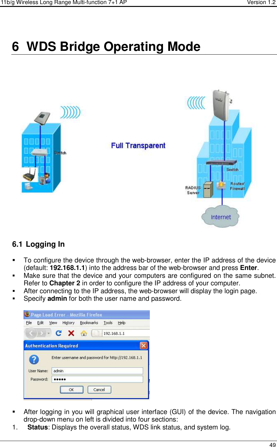 11b/g Wireless Long Range Multi-function 7+1 AP                                         Version 1.2     49   6  WDS Bridge Operating Mode   6.1  Logging In   To configure the device through the web-browser, enter the IP address of the device (default: 192.168.1.1) into the address bar of the web-browser and press Enter.   Make sure that the device and your computers are configured on the same subnet. Refer to Chapter 2 in order to configure the IP address of your computer.  After connecting to the IP address, the web-browser will display the login page.  Specify admin for both the user name and password.       After logging in you will graphical user interface (GUI) of the device. The navigation drop-down menu on left is divided into four sections: 1.  Status: Displays the overall status, WDS link status, and system log.  