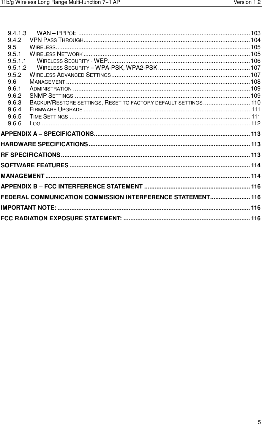 11b/g Wireless Long Range Multi-function 7+1 AP                                         Version 1.2     5  9.4.1.3 WAN – PPPOE ...................................................................................................103 9.4.2 VPN PASS THROUGH................................................................................................104 9.5 WIRELESS................................................................................................................105 9.5.1 WIRELESS NETWORK................................................................................................105 9.5.1.1 WIRELESS SECURITY - WEP..................................................................................106 9.5.1.2 WIRELESS SECURITY – WPA-PSK, WPA2-PSK, ....................................................107 9.5.2 WIRELESS ADVANCED SETTINGS................................................................................107 9.6 MANAGEMENT..........................................................................................................108 9.6.1 ADMINISTRATION......................................................................................................109 9.6.2 SNMP SETTINGS.....................................................................................................109 9.6.3 BACKUP/RESTORE SETTINGS, RESET TO FACTORY DEFAULT SETTINGS........................... 110 9.6.4 FIRMWARE UPGRADE................................................................................................ 111 9.6.5 TIME SETTINGS........................................................................................................ 111 9.6.6 LOG........................................................................................................................ 112 APPENDIX A – SPECIFICATIONS.......................................................................................... 113 HARDWARE SPECIFICATIONS.............................................................................................113 RF SPECIFICATIONS............................................................................................................. 113 SOFTWARE FEATURES ........................................................................................................ 114 MANAGEMENT ...................................................................................................................... 114 APPENDIX B – FCC INTERFERENCE STATEMENT ............................................................. 116 FEDERAL COMMUNICATION COMMISSION INTERFERENCE STATEMENT....................... 116 IMPORTANT NOTE: ............................................................................................................... 116 FCC RADIATION EXPOSURE STATEMENT: .........................................................................116    