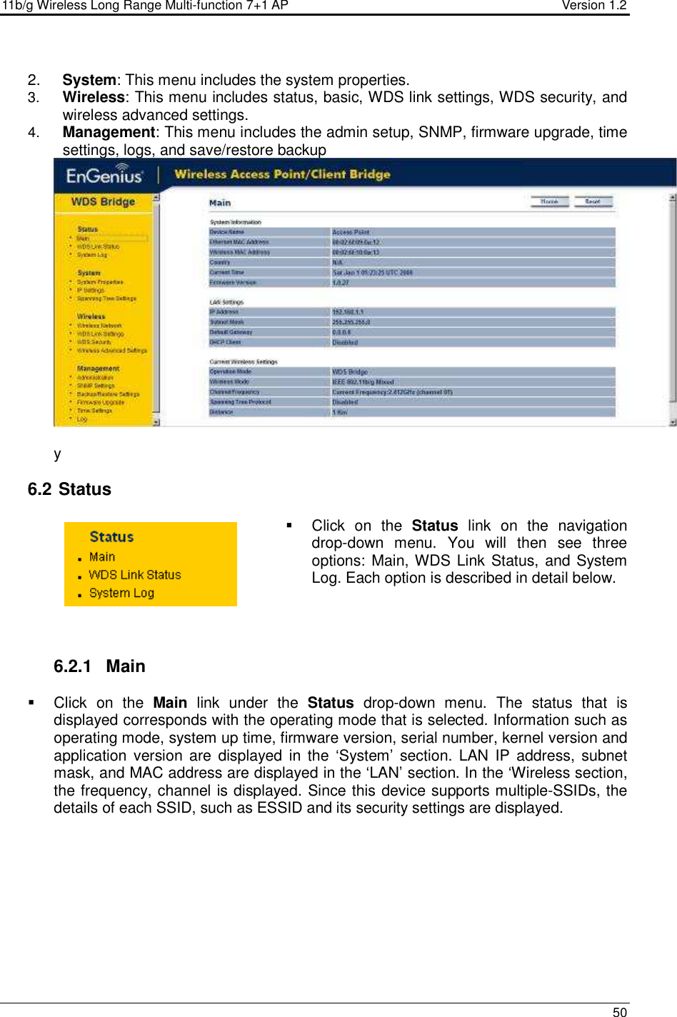 11b/g Wireless Long Range Multi-function 7+1 AP                                         Version 1.2     50   2.  System: This menu includes the system properties.   3.  Wireless: This menu includes status, basic, WDS link settings, WDS security, and wireless advanced settings. 4.  Management: This menu includes the admin setup, SNMP, firmware upgrade, time settings, logs, and save/restore backup   y  6.2  Status   Click  on  the  Status  link  on  the  navigation drop-down  menu.  You  will  then  see  three options: Main, WDS Link Status, and System Log. Each option is described in detail below.      6.2.1  Main   Click  on  the  Main  link  under  the  Status  drop-down  menu.  The  status  that  is displayed corresponds with the operating mode that is selected. Information such as operating mode, system up time, firmware version, serial number, kernel version and application version  are  displayed  in  the  ‘System’  section.  LAN  IP  address, subnet mask, and MAC address are displayed in the ‘LAN’ section. In the ‘Wireless section, the frequency, channel is displayed. Since this device supports multiple-SSIDs, the details of each SSID, such as ESSID and its security settings are displayed.   