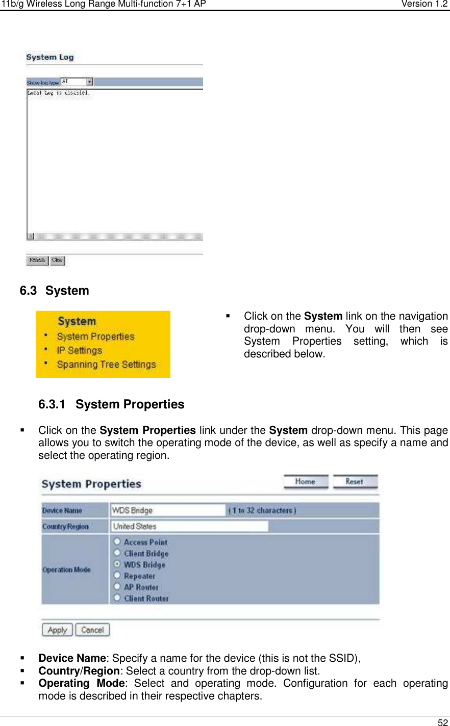 11b/g Wireless Long Range Multi-function 7+1 AP                                         Version 1.2     52    6.3   System    Click on the System link on the navigation drop-down  menu.  You  will  then  see System  Properties  setting,  which  is described below.     6.3.1  System Properties    Click on the System Properties link under the System drop-down menu. This page allows you to switch the operating mode of the device, as well as specify a name and select the operating region.      Device Name: Specify a name for the device (this is not the SSID),  Country/Region: Select a country from the drop-down list.  Operating  Mode:  Select  and  operating  mode.  Configuration  for  each  operating mode is described in their respective chapters.  