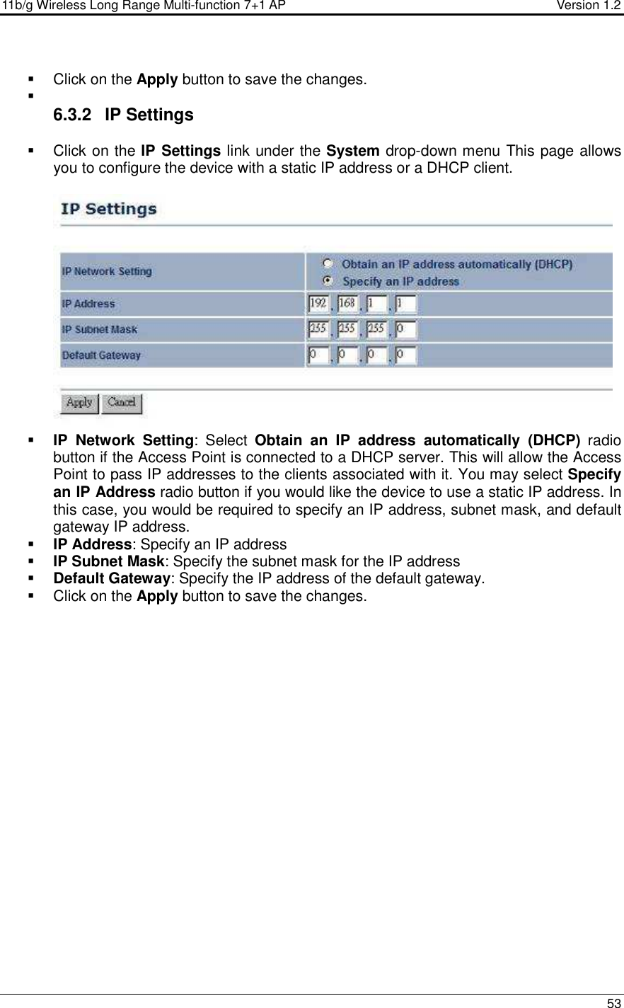 11b/g Wireless Long Range Multi-function 7+1 AP                                         Version 1.2     53    Click on the Apply button to save the changes.     6.3.2  IP Settings   Click on the IP Settings link under the System drop-down menu This page allows you to configure the device with a static IP address or a DHCP client.      IP  Network  Setting:  Select  Obtain  an  IP  address  automatically  (DHCP)  radio button if the Access Point is connected to a DHCP server. This will allow the Access Point to pass IP addresses to the clients associated with it. You may select Specify an IP Address radio button if you would like the device to use a static IP address. In this case, you would be required to specify an IP address, subnet mask, and default gateway IP address.  IP Address: Specify an IP address  IP Subnet Mask: Specify the subnet mask for the IP address  Default Gateway: Specify the IP address of the default gateway.   Click on the Apply button to save the changes. 