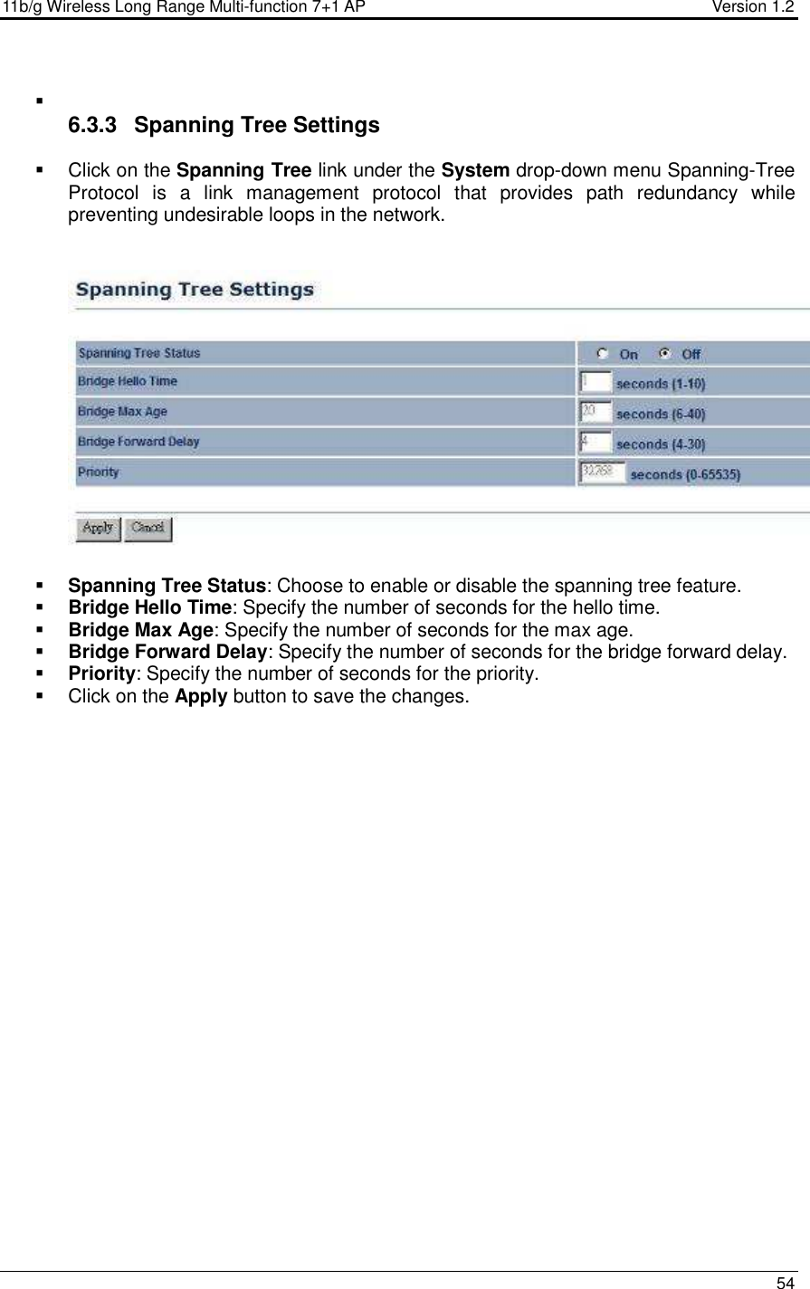 11b/g Wireless Long Range Multi-function 7+1 AP                                         Version 1.2     54     6.3.3  Spanning Tree Settings   Click on the Spanning Tree link under the System drop-down menu Spanning-Tree Protocol  is  a  link  management  protocol  that  provides  path  redundancy  while preventing undesirable loops in the network.      Spanning Tree Status: Choose to enable or disable the spanning tree feature.    Bridge Hello Time: Specify the number of seconds for the hello time.   Bridge Max Age: Specify the number of seconds for the max age.   Bridge Forward Delay: Specify the number of seconds for the bridge forward delay.   Priority: Specify the number of seconds for the priority.    Click on the Apply button to save the changes.  