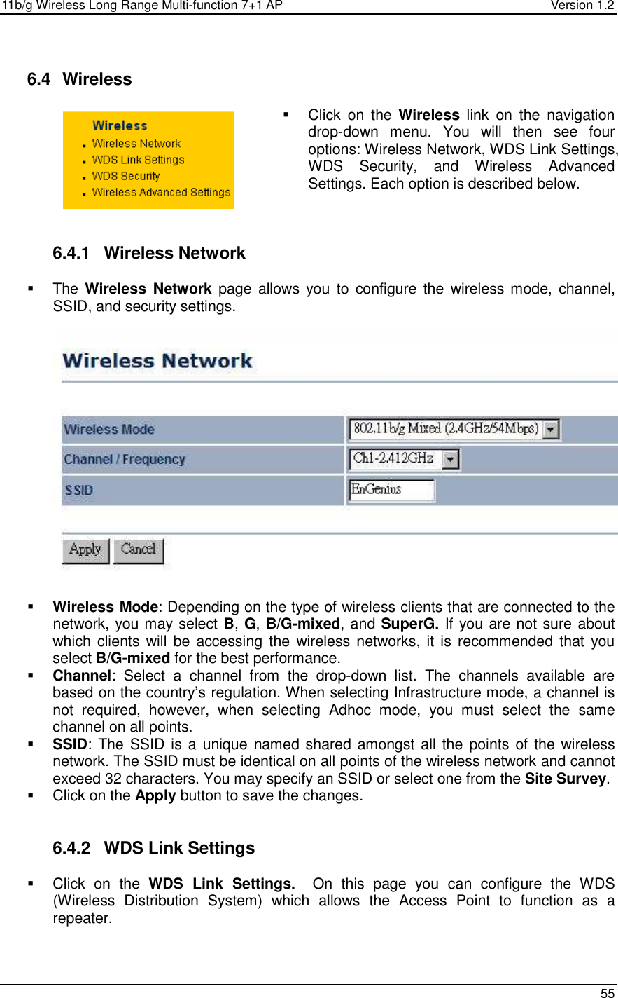 11b/g Wireless Long Range Multi-function 7+1 AP                                         Version 1.2     55   6.4   Wireless   Click  on  the  Wireless  link  on  the  navigation drop-down  menu.  You  will  then  see  four options: Wireless Network, WDS Link Settings, WDS  Security,  and  Wireless  Advanced Settings. Each option is described below.     6.4.1  Wireless Network   The Wireless  Network page  allows  you  to  configure the  wireless mode,  channel, SSID, and security settings.      Wireless Mode: Depending on the type of wireless clients that are connected to the network, you may select B, G, B/G-mixed, and SuperG. If you are not sure about which clients  will  be accessing the  wireless networks, it  is recommended that  you select B/G-mixed for the best performance.    Channel:  Select  a  channel  from  the  drop-down  list.  The  channels  available  are based on the country’s regulation. When selecting Infrastructure mode, a channel is not  required,  however,  when  selecting  Adhoc  mode,  you  must  select  the  same channel on all points.   SSID: The SSID is a  unique named shared amongst all the points of the wireless network. The SSID must be identical on all points of the wireless network and cannot exceed 32 characters. You may specify an SSID or select one from the Site Survey.   Click on the Apply button to save the changes.    6.4.2  WDS Link Settings   Click  on  the  WDS  Link  Settings.    On  this  page  you  can  configure  the  WDS (Wireless  Distribution  System)  which  allows  the  Access  Point  to  function  as  a repeater.   