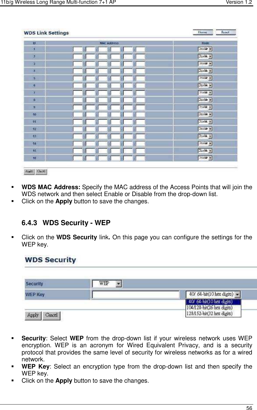 11b/g Wireless Long Range Multi-function 7+1 AP                                         Version 1.2     56     WDS MAC Address: Specify the MAC address of the Access Points that will join the WDS network and then select Enable or Disable from the drop-down list.   Click on the Apply button to save the changes.    6.4.3  WDS Security - WEP   Click on the WDS Security link. On this page you can configure the settings for the WEP key.       Security: Select WEP from the drop-down list  if your wireless network uses WEP encryption.  WEP  is  an  acronym  for  Wired  Equivalent  Privacy,  and  is  a  security protocol that provides the same level of security for wireless networks as for a wired network.   WEP  Key: Select an encryption type from the  drop-down list and then specify the WEP key.    Click on the Apply button to save the changes.    