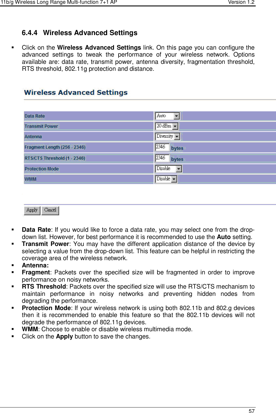 11b/g Wireless Long Range Multi-function 7+1 AP                                         Version 1.2     57  6.4.4  Wireless Advanced Settings   Click on the Wireless Advanced Settings link. On this page you can configure the advanced  settings  to  tweak  the  performance  of  your  wireless  network.  Options available are: data rate, transmit power, antenna diversity, fragmentation threshold, RTS threshold, 802.11g protection and distance.       Data Rate: If you would like to force a data rate, you may select one from the drop-down list. However, for best performance it is recommended to use the Auto setting.   Transmit Power: You may have the different application distance of the device by selecting a value from the drop-down list. This feature can be helpful in restricting the coverage area of the wireless network.   Antenna:  Fragment:  Packets over the  specified  size  will be fragmented in  order to improve performance on noisy networks.  RTS Threshold: Packets over the specified size will use the RTS/CTS mechanism to maintain  performance  in  noisy  networks  and  preventing  hidden  nodes  from degrading the performance.   Protection Mode: If your wireless network is using both 802.11b and 802.g devices then it is recommended to enable this feature so that the 802.11b devices will not degrade the performance of 802.11g devices.   WMM: Choose to enable or disable wireless multimedia mode.    Click on the Apply button to save the changes.    