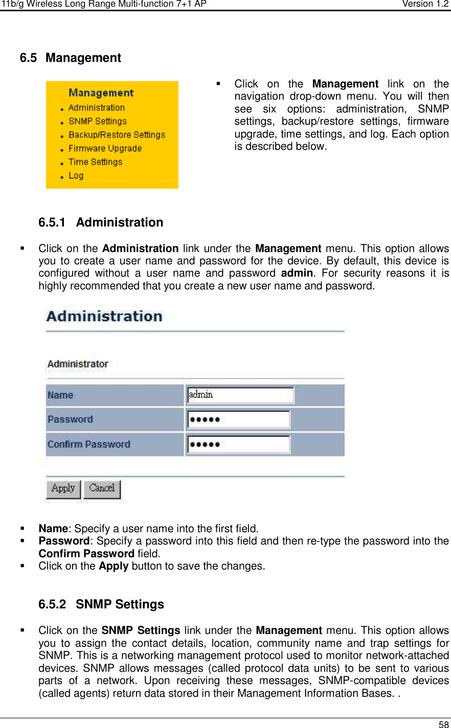 11b/g Wireless Long Range Multi-function 7+1 AP                                         Version 1.2     58   6.5   Management   Click  on  the  Management  link  on  the navigation  drop-down  menu.  You  will  then see  six  options:  administration,  SNMP settings,  backup/restore  settings,  firmware upgrade, time settings, and log. Each option is described below.       6.5.1  Administration   Click on the Administration link under the Management menu. This option allows you to create a user name and password for the device. By default, this device is configured  without  a  user  name  and  password  admin.  For  security  reasons  it  is highly recommended that you create a new user name and password.     Name: Specify a user name into the first field.  Password: Specify a password into this field and then re-type the password into the Confirm Password field.    Click on the Apply button to save the changes.    6.5.2  SNMP Settings   Click on the SNMP Settings link under the Management menu. This option allows you  to  assign  the  contact  details,  location,  community  name  and  trap  settings  for SNMP. This is a networking management protocol used to monitor network-attached devices. SNMP allows messages (called protocol data units) to be  sent to various parts  of  a  network.  Upon  receiving  these  messages,  SNMP-compatible  devices (called agents) return data stored in their Management Information Bases. . 