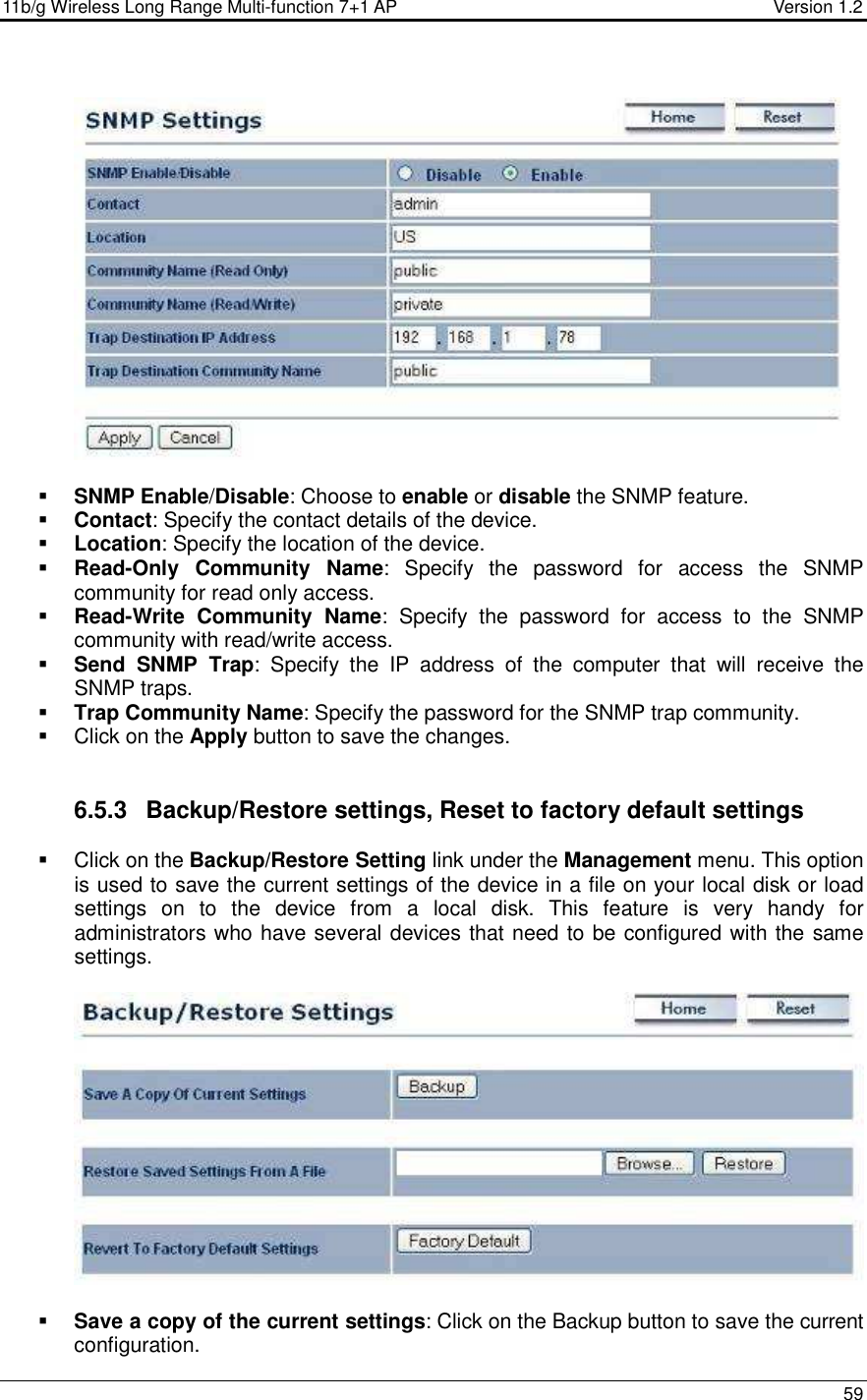 11b/g Wireless Long Range Multi-function 7+1 AP                                         Version 1.2     59     SNMP Enable/Disable: Choose to enable or disable the SNMP feature.  Contact: Specify the contact details of the device.  Location: Specify the location of the device.  Read-Only  Community  Name:  Specify  the  password  for  access  the  SNMP community for read only access.   Read-Write  Community  Name:  Specify  the  password  for  access  to  the  SNMP community with read/write access.   Send  SNMP  Trap:  Specify  the  IP  address  of  the  computer  that  will  receive  the SNMP traps.    Trap Community Name: Specify the password for the SNMP trap community.    Click on the Apply button to save the changes.    6.5.3  Backup/Restore settings, Reset to factory default settings   Click on the Backup/Restore Setting link under the Management menu. This option is used to save the current settings of the device in a file on your local disk or load settings  on  to  the  device  from  a  local  disk.  This  feature  is  very  handy  for administrators who have several devices that need to be configured with the same settings.      Save a copy of the current settings: Click on the Backup button to save the current configuration.  