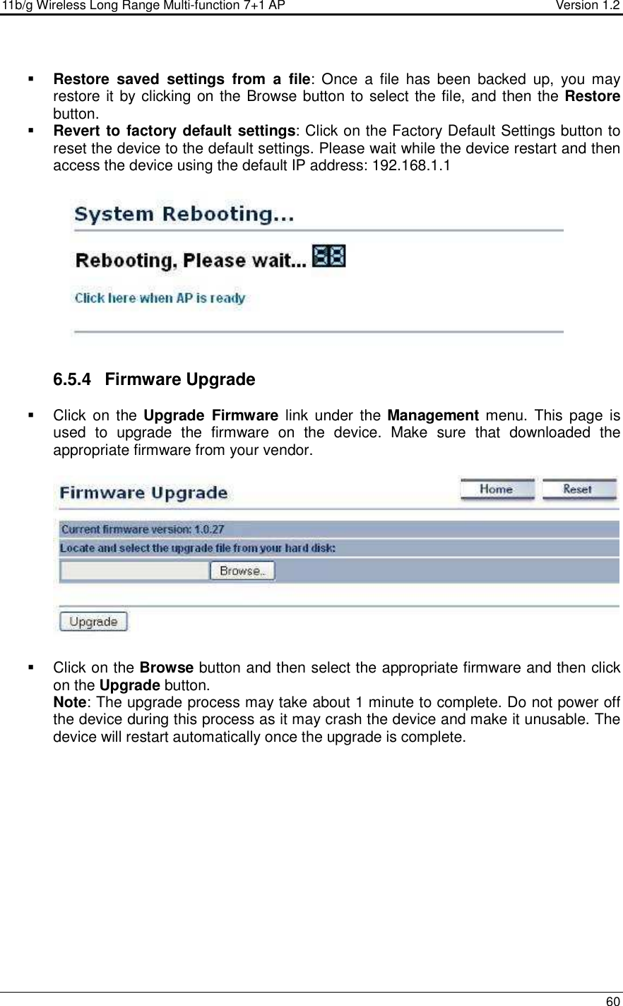 11b/g Wireless Long Range Multi-function 7+1 AP                                         Version 1.2     60   Restore  saved  settings  from  a  file:  Once  a  file  has  been  backed  up,  you  may restore it by clicking on the Browse button to select the file, and then the Restore button.    Revert to factory default settings: Click on the Factory Default Settings button to reset the device to the default settings. Please wait while the device restart and then access the device using the default IP address: 192.168.1.1    6.5.4  Firmware Upgrade   Click  on the  Upgrade  Firmware  link  under the  Management menu.  This page is used  to  upgrade  the  firmware  on  the  device.  Make  sure  that  downloaded  the appropriate firmware from your vendor.       Click on the Browse button and then select the appropriate firmware and then click on the Upgrade button.  Note: The upgrade process may take about 1 minute to complete. Do not power off the device during this process as it may crash the device and make it unusable. The device will restart automatically once the upgrade is complete.             