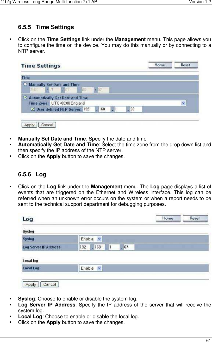 11b/g Wireless Long Range Multi-function 7+1 AP                                         Version 1.2     61  6.5.5  Time Settings   Click on the Time Settings link under the Management menu. This page allows you to configure the time on the device. You may do this manually or by connecting to a NTP server.       Manually Set Date and Time: Specify the date and time  Automatically Get Date and Time: Select the time zone from the drop down list and then specify the IP address of the NTP server.    Click on the Apply button to save the changes.    6.5.6  Log   Click on the Log link under the Management menu. The Log page displays a list of events  that  are  triggered  on  the  Ethernet  and  Wireless  interface.  This  log  can  be referred when an unknown error occurs on the system or when a report needs to be sent to the technical support department for debugging purposes.      Syslog: Choose to enable or disable the system log.  Log Server IP  Address: Specify the IP address of the server that will receive the system log.   Local Log: Choose to enable or disable the local log.   Click on the Apply button to save the changes.   