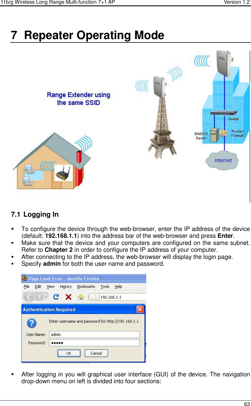 11b/g Wireless Long Range Multi-function 7+1 AP                                         Version 1.2     63  7  Repeater Operating Mode    7.1  Logging In   To configure the device through the web-browser, enter the IP address of the device (default: 192.168.1.1) into the address bar of the web-browser and press Enter.   Make sure that the device and your computers are configured on the same subnet. Refer to Chapter 2 in order to configure the IP address of your computer.  After connecting to the IP address, the web-browser will display the login page.  Specify admin for both the user name and password.       After logging in you will graphical user interface (GUI) of the device. The navigation drop-down menu on left is divided into four sections: 