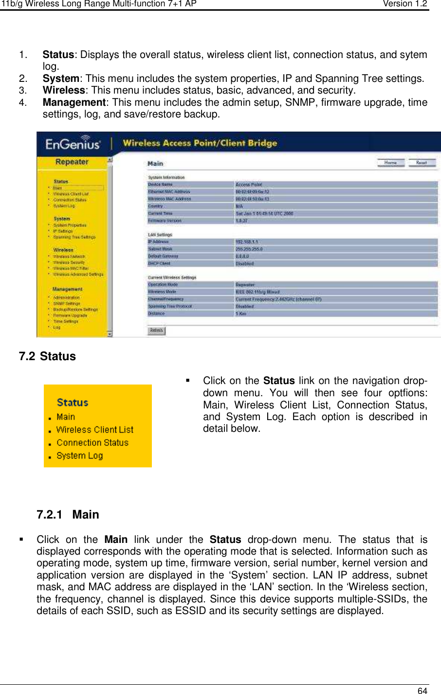 11b/g Wireless Long Range Multi-function 7+1 AP                                         Version 1.2     64   1.  Status: Displays the overall status, wireless client list, connection status, and sytem log.  2.  System: This menu includes the system properties, IP and Spanning Tree settings.   3.  Wireless: This menu includes status, basic, advanced, and security. 4.  Management: This menu includes the admin setup, SNMP, firmware upgrade, time settings, log, and save/restore backup.     7.2  Status   Click on the Status link on the navigation drop-down  menu.  You  will  then  see  four  optfions: Main,  Wireless  Client  List,  Connection  Status, and  System  Log.  Each  option  is  described  in detail below.       7.2.1  Main   Click  on  the  Main  link  under  the  Status  drop-down  menu.  The  status  that  is displayed corresponds with the operating mode that is selected. Information such as operating mode, system up time, firmware version, serial number, kernel version and application version  are  displayed  in  the  ‘System’  section.  LAN  IP  address, subnet mask, and MAC address are displayed in the ‘LAN’ section. In the ‘Wireless section, the frequency, channel is displayed. Since this device supports multiple-SSIDs, the details of each SSID, such as ESSID and its security settings are displayed.  