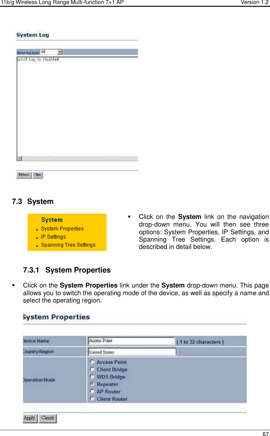 11b/g Wireless Long Range Multi-function 7+1 AP                                         Version 1.2     67      7.3   System    Click  on  the  System  link  on  the  navigation drop-down  menu.  You  will  then  see  three options: System Properties, IP Settings, and Spanning  Tree  Settings.  Each  option  is described in detail below.    7.3.1  System Properties    Click on the System Properties link under the System drop-down menu. This page allows you to switch the operating mode of the device, as well as specify a name and select the operating region.    