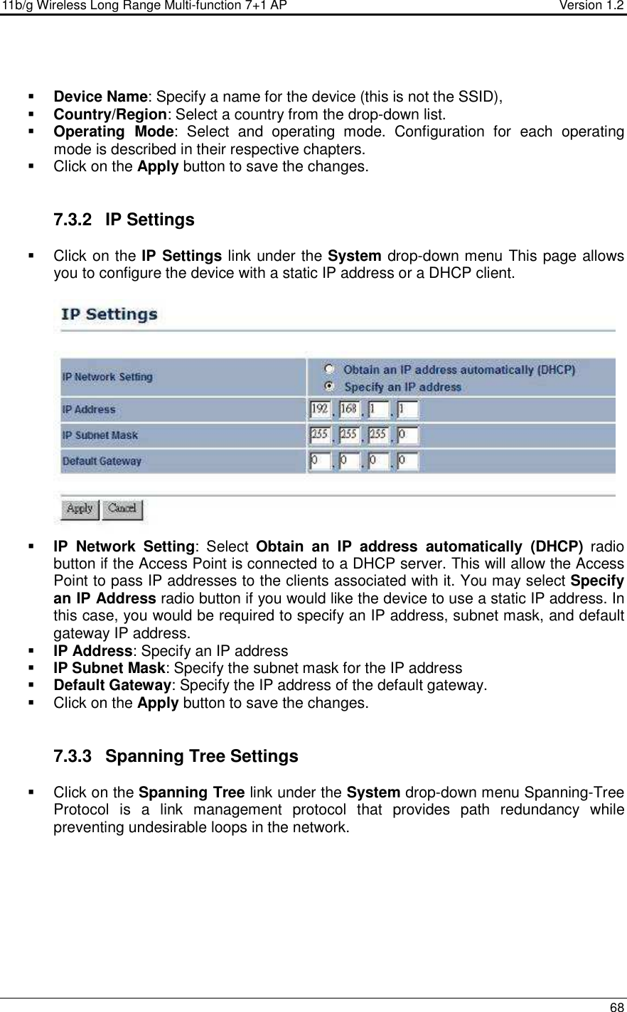 11b/g Wireless Long Range Multi-function 7+1 AP                                         Version 1.2     68    Device Name: Specify a name for the device (this is not the SSID),  Country/Region: Select a country from the drop-down list.  Operating  Mode:  Select  and  operating  mode.  Configuration  for  each  operating mode is described in their respective chapters.    Click on the Apply button to save the changes.    7.3.2  IP Settings   Click on the IP Settings link under the System drop-down menu This page allows you to configure the device with a static IP address or a DHCP client.      IP  Network  Setting:  Select  Obtain  an  IP  address  automatically  (DHCP)  radio button if the Access Point is connected to a DHCP server. This will allow the Access Point to pass IP addresses to the clients associated with it. You may select Specify an IP Address radio button if you would like the device to use a static IP address. In this case, you would be required to specify an IP address, subnet mask, and default gateway IP address.  IP Address: Specify an IP address  IP Subnet Mask: Specify the subnet mask for the IP address  Default Gateway: Specify the IP address of the default gateway.   Click on the Apply button to save the changes.    7.3.3  Spanning Tree Settings   Click on the Spanning Tree link under the System drop-down menu Spanning-Tree Protocol  is  a  link  management  protocol  that  provides  path  redundancy  while preventing undesirable loops in the network.   