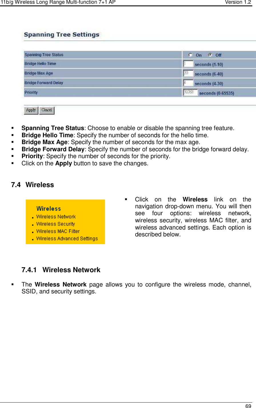 11b/g Wireless Long Range Multi-function 7+1 AP                                         Version 1.2     69      Spanning Tree Status: Choose to enable or disable the spanning tree feature.    Bridge Hello Time: Specify the number of seconds for the hello time.   Bridge Max Age: Specify the number of seconds for the max age.   Bridge Forward Delay: Specify the number of seconds for the bridge forward delay.   Priority: Specify the number of seconds for the priority.    Click on the Apply button to save the changes.    7.4   Wireless   Click  on  the  Wireless  link  on  the navigation drop-down menu. You will then see  four  options:  wireless  network, wireless security, wireless MAC filter, and wireless advanced settings. Each option is described below.      7.4.1  Wireless Network   The Wireless  Network page  allows  you  to  configure the  wireless mode,  channel, SSID, and security settings.   