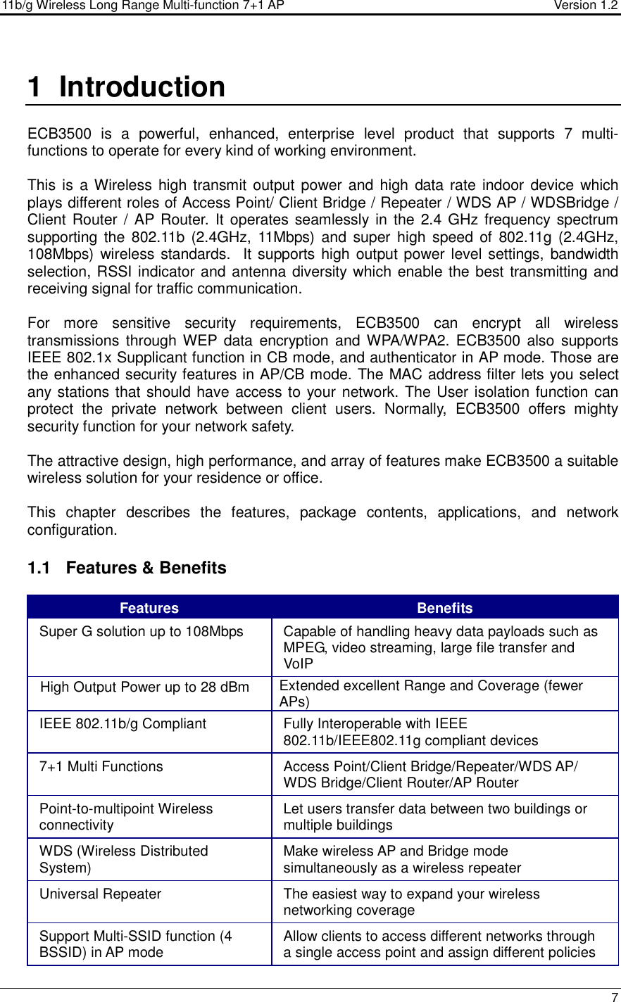 11b/g Wireless Long Range Multi-function 7+1 AP                                         Version 1.2     7  1  Introduction  ECB3500  is  a  powerful,  enhanced,  enterprise  level  product  that  supports  7  multi-functions to operate for every kind of working environment.   This is  a Wireless high transmit output power and  high data rate indoor device  which plays different roles of Access Point/ Client Bridge / Repeater / WDS AP / WDSBridge / Client Router /  AP Router.  It operates seamlessly in the  2.4 GHz frequency spectrum supporting the  802.11b  (2.4GHz, 11Mbps) and  super high speed  of  802.11g  (2.4GHz, 108Mbps) wireless standards.  It supports  high  output power level settings, bandwidth selection, RSSI indicator and antenna diversity which enable the best transmitting and receiving signal for traffic communication.  For  more  sensitive  security  requirements,  ECB3500  can  encrypt  all  wireless transmissions  through WEP  data  encryption  and  WPA/WPA2.  ECB3500  also  supports IEEE 802.1x Supplicant function in CB mode, and authenticator in AP mode. Those are the enhanced security features in AP/CB mode. The MAC address filter lets you select any stations that should have access to your network. The User isolation function can protect  the  private  network  between  client  users.  Normally,  ECB3500  offers  mighty security function for your network safety.  The attractive design, high performance, and array of features make ECB3500 a suitable wireless solution for your residence or office.  This  chapter  describes  the  features,  package  contents,  applications,  and  network configuration.  1.1  Features &amp; Benefits Features  Benefits Super G solution up to 108Mbps   Capable of handling heavy data payloads such as MPEG, video streaming, large file transfer and VoIP High Output Power up to 28 dBm   Extended excellent Range and Coverage (fewer APs) IEEE 802.11b/g Compliant  Fully Interoperable with IEEE 802.11b/IEEE802.11g compliant devices 7+1 Multi Functions  Access Point/Client Bridge/Repeater/WDS AP/ WDS Bridge/Client Router/AP Router Point-to-multipoint Wireless connectivity  Let users transfer data between two buildings or multiple buildings WDS (Wireless Distributed System)  Make wireless AP and Bridge mode simultaneously as a wireless repeater Universal Repeater  The easiest way to expand your wireless networking coverage Support Multi-SSID function (4 BSSID) in AP mode  Allow clients to access different networks through a single access point and assign different policies 