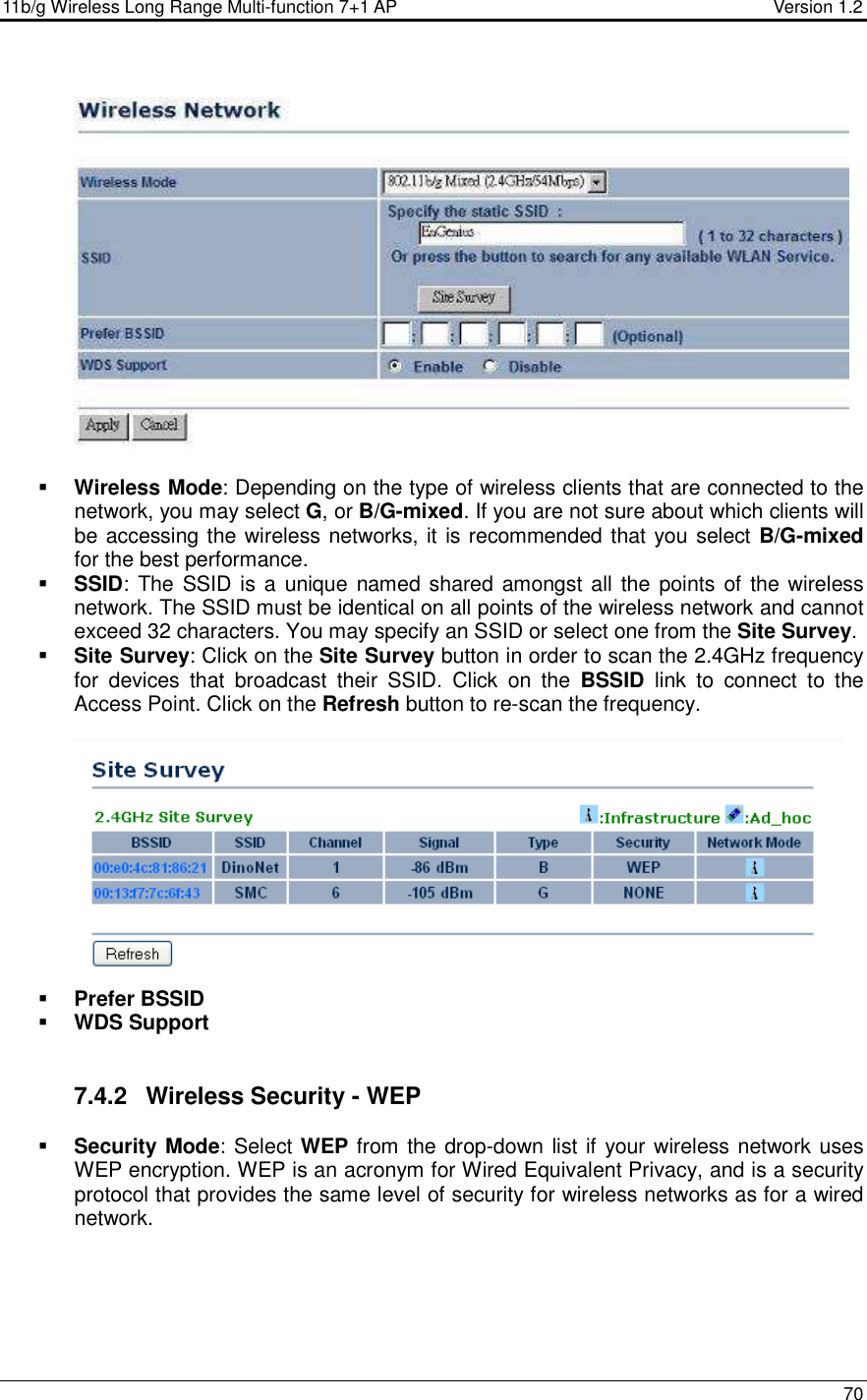 11b/g Wireless Long Range Multi-function 7+1 AP                                         Version 1.2     70     Wireless Mode: Depending on the type of wireless clients that are connected to the network, you may select G, or B/G-mixed. If you are not sure about which clients will be accessing the wireless networks, it is recommended that you select B/G-mixed for the best performance.    SSID: The SSID is a  unique named shared amongst all the points of the wireless network. The SSID must be identical on all points of the wireless network and cannot exceed 32 characters. You may specify an SSID or select one from the Site Survey.  Site Survey: Click on the Site Survey button in order to scan the 2.4GHz frequency for  devices  that  broadcast  their  SSID.  Click  on  the  BSSID  link  to  connect  to  the Access Point. Click on the Refresh button to re-scan the frequency.     Prefer BSSID  WDS Support   7.4.2  Wireless Security - WEP  Security Mode: Select WEP from the drop-down list if your wireless network uses WEP encryption. WEP is an acronym for Wired Equivalent Privacy, and is a security protocol that provides the same level of security for wireless networks as for a wired network.   