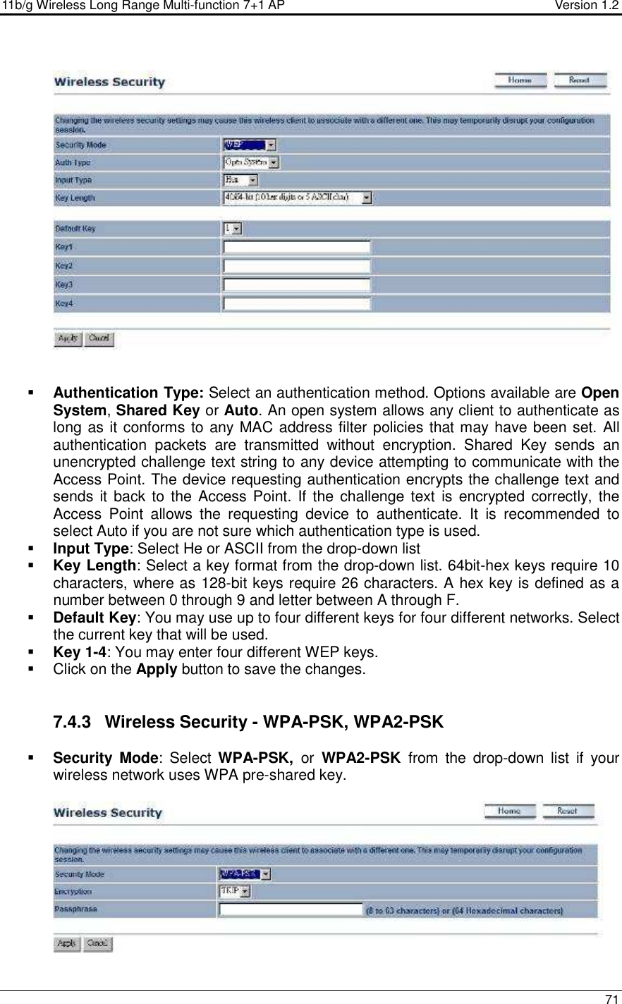 11b/g Wireless Long Range Multi-function 7+1 AP                                         Version 1.2     71      Authentication Type: Select an authentication method. Options available are Open System, Shared Key or Auto. An open system allows any client to authenticate as long as it conforms to any MAC address filter policies that may have been set. All authentication  packets  are  transmitted  without  encryption.  Shared  Key  sends  an unencrypted challenge text string to any device attempting to communicate with the Access Point. The device requesting authentication encrypts the challenge text and sends it  back to the Access Point.  If the challenge text  is encrypted correctly, the Access  Point  allows  the  requesting  device  to  authenticate.  It  is  recommended  to select Auto if you are not sure which authentication type is used.   Input Type: Select He or ASCII from the drop-down list  Key Length: Select a key format from the drop-down list. 64bit-hex keys require 10 characters, where as 128-bit keys require 26 characters. A hex key is defined as a number between 0 through 9 and letter between A through F.  Default Key: You may use up to four different keys for four different networks. Select the current key that will be used.   Key 1-4: You may enter four different WEP keys.    Click on the Apply button to save the changes.    7.4.3  Wireless Security - WPA-PSK, WPA2-PSK  Security Mode:  Select  WPA-PSK,  or  WPA2-PSK  from  the  drop-down  list  if  your wireless network uses WPA pre-shared key.    