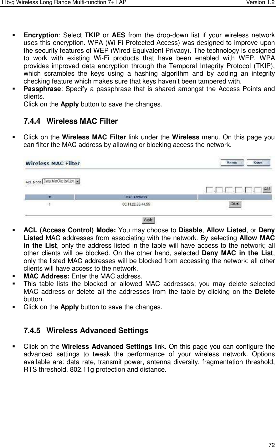 11b/g Wireless Long Range Multi-function 7+1 AP                                         Version 1.2     72   Encryption:  Select  TKIP or  AES from  the  drop-down  list if your  wireless network uses this encryption. WPA (Wi-Fi Protected Access) was designed to improve upon the security features of WEP (Wired Equivalent Privacy). The technology is designed to  work  with  existing  Wi-Fi  products  that  have  been  enabled  with  WEP.  WPA provides improved data encryption through the  Temporal Integrity Protocol (TKIP), which  scrambles  the  keys  using  a  hashing  algorithm  and  by  adding  an  integrity checking feature which makes sure that keys haven’t been tampered with.   Passphrase: Specify a passphrase that is shared amongst the Access Points and clients.  Click on the Apply button to save the changes.  7.4.4  Wireless MAC Filter   Click on the Wireless MAC Filter link under the Wireless menu. On this page you can filter the MAC address by allowing or blocking access the network.     ACL (Access Control) Mode: You may choose to Disable, Allow Listed, or Deny Listed MAC addresses from associating with the network. By selecting Allow MAC in the List, only the address listed in the table will have access to the network; all other clients will be blocked. On  the other hand, selected Deny  MAC  in  the  List, only the listed MAC addresses will be blocked from accessing the network; all other clients will have access to the network.   MAC Address: Enter the MAC address.    This  table  lists  the  blocked  or  allowed  MAC  addresses;  you  may  delete  selected MAC address or delete all the  addresses from  the table by clicking on the Delete button.    Click on the Apply button to save the changes.    7.4.5  Wireless Advanced Settings   Click on the Wireless Advanced Settings link. On this page you can configure the advanced  settings  to  tweak  the  performance  of  your  wireless  network.  Options available are: data rate, transmit power, antenna diversity, fragmentation threshold, RTS threshold, 802.11g protection and distance.    