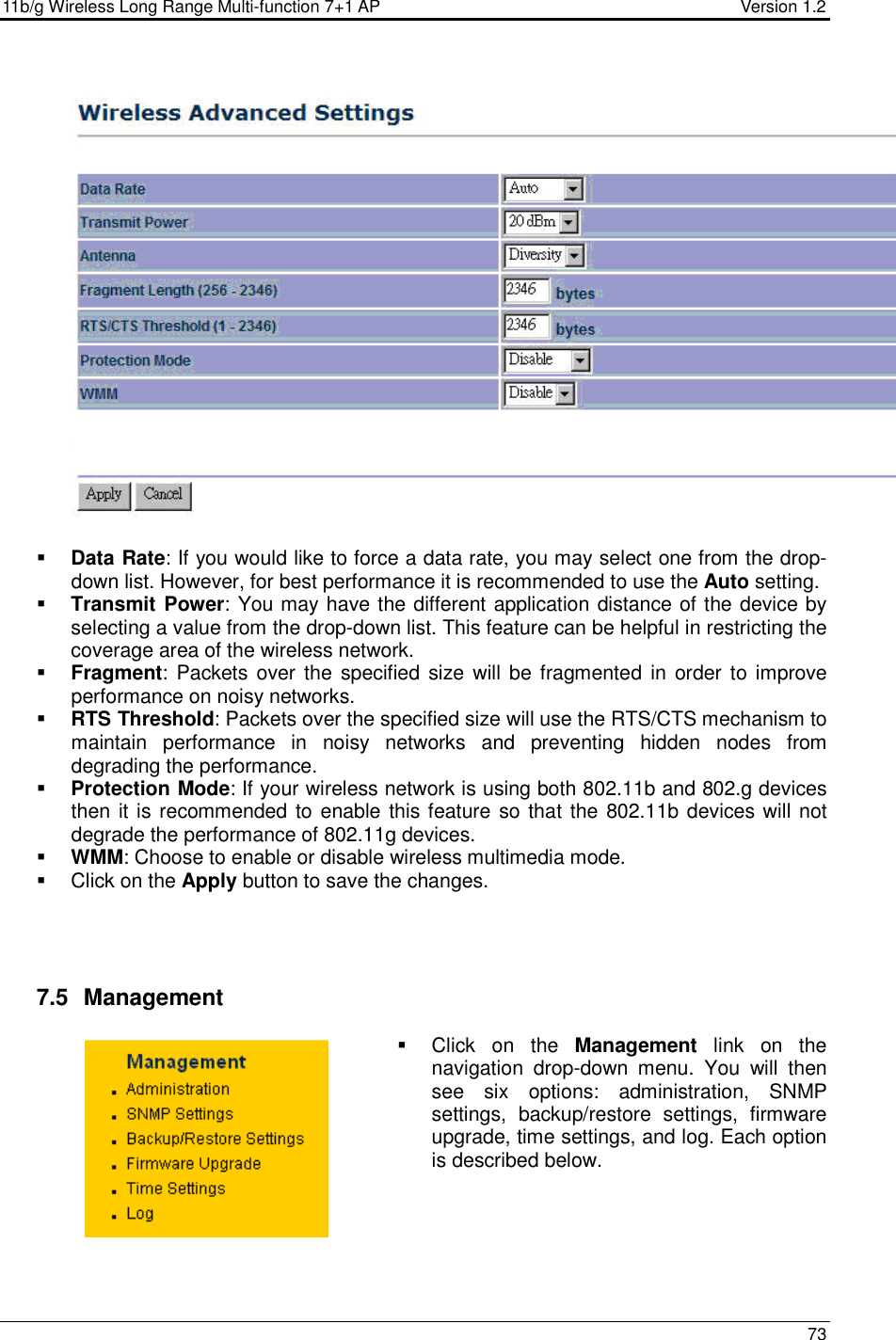 11b/g Wireless Long Range Multi-function 7+1 AP                                         Version 1.2     73      Data Rate: If you would like to force a data rate, you may select one from the drop-down list. However, for best performance it is recommended to use the Auto setting.   Transmit Power: You may have the different application distance of the device by selecting a value from the drop-down list. This feature can be helpful in restricting the coverage area of the wireless network.   Fragment:  Packets over the  specified  size  will be fragmented in  order to improve performance on noisy networks.  RTS Threshold: Packets over the specified size will use the RTS/CTS mechanism to maintain  performance  in  noisy  networks  and  preventing  hidden  nodes  from degrading the performance.   Protection Mode: If your wireless network is using both 802.11b and 802.g devices then it is recommended to enable this feature so that the 802.11b devices will not degrade the performance of 802.11g devices.   WMM: Choose to enable or disable wireless multimedia mode.    Click on the Apply button to save the changes.      7.5   Management   Click  on  the  Management  link  on  the navigation  drop-down  menu.  You  will  then see  six  options:  administration,  SNMP settings,  backup/restore  settings,  firmware upgrade, time settings, and log. Each option is described below.       