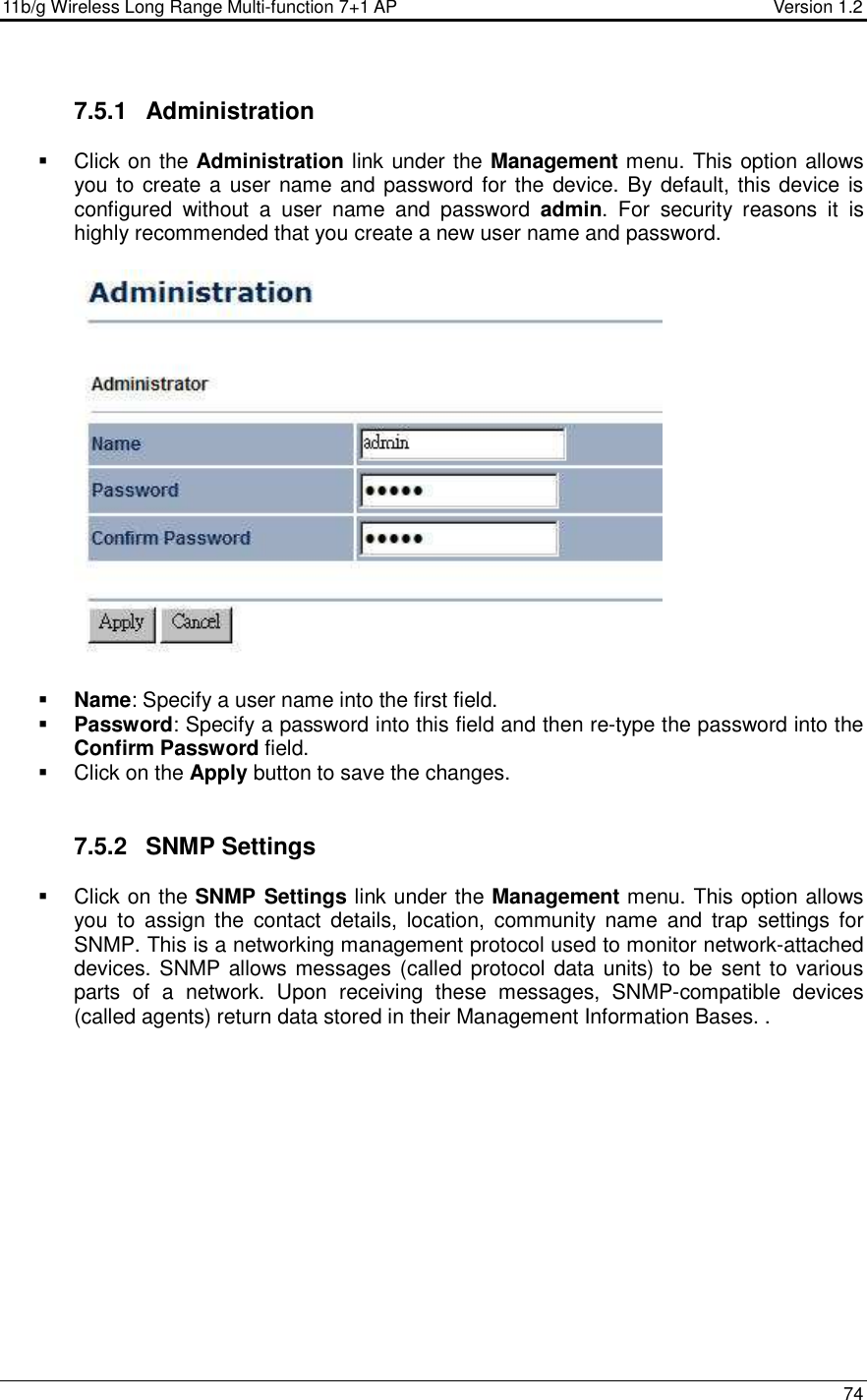 11b/g Wireless Long Range Multi-function 7+1 AP                                         Version 1.2     74  7.5.1  Administration   Click on the Administration link under the Management menu. This option allows you to create a user name and password for the device. By default, this device is configured  without  a  user  name  and  password  admin.  For  security  reasons  it  is highly recommended that you create a new user name and password.     Name: Specify a user name into the first field.  Password: Specify a password into this field and then re-type the password into the Confirm Password field.    Click on the Apply button to save the changes.    7.5.2  SNMP Settings   Click on the SNMP Settings link under the Management menu. This option allows you  to  assign  the  contact  details,  location,  community  name  and  trap  settings  for SNMP. This is a networking management protocol used to monitor network-attached devices. SNMP allows messages (called protocol data units) to be  sent to various parts  of  a  network.  Upon  receiving  these  messages,  SNMP-compatible  devices (called agents) return data stored in their Management Information Bases. . 