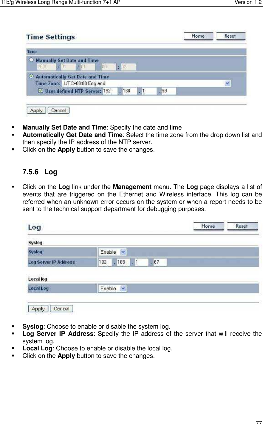 11b/g Wireless Long Range Multi-function 7+1 AP                                         Version 1.2     77      Manually Set Date and Time: Specify the date and time  Automatically Get Date and Time: Select the time zone from the drop down list and then specify the IP address of the NTP server.    Click on the Apply button to save the changes.    7.5.6  Log   Click on the Log link under the Management menu. The Log page displays a list of events  that  are  triggered  on  the  Ethernet  and  Wireless  interface.  This  log  can  be referred when an unknown error occurs on the system or when a report needs to be sent to the technical support department for debugging purposes.      Syslog: Choose to enable or disable the system log.  Log Server IP  Address: Specify the IP address of the server that will receive the system log.   Local Log: Choose to enable or disable the local log.   Click on the Apply button to save the changes.  