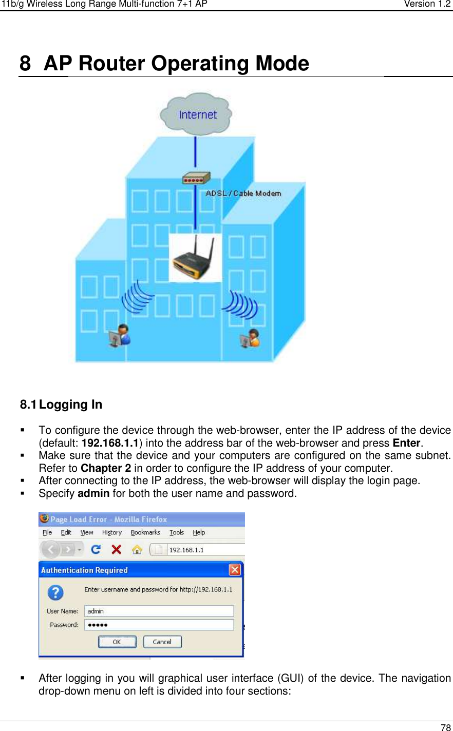 11b/g Wireless Long Range Multi-function 7+1 AP                                         Version 1.2     78  8  AP Router Operating Mode   8.1 Logging In   To configure the device through the web-browser, enter the IP address of the device (default: 192.168.1.1) into the address bar of the web-browser and press Enter.   Make sure that the device and your computers are configured on the same subnet. Refer to Chapter 2 in order to configure the IP address of your computer.  After connecting to the IP address, the web-browser will display the login page.  Specify admin for both the user name and password.       After logging in you will graphical user interface (GUI) of the device. The navigation drop-down menu on left is divided into four sections: 