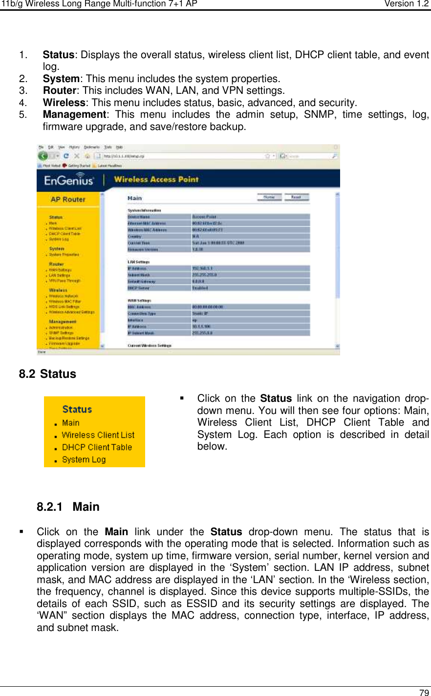 11b/g Wireless Long Range Multi-function 7+1 AP                                         Version 1.2     79   1.  Status: Displays the overall status, wireless client list, DHCP client table, and event log.  2.  System: This menu includes the system properties.   3.  Router: This includes WAN, LAN, and VPN settings.  4.  Wireless: This menu includes status, basic, advanced, and security. 5.  Management:  This  menu  includes  the  admin  setup,  SNMP,  time  settings,  log, firmware upgrade, and save/restore backup.     8.2  Status   Click  on  the  Status  link  on  the  navigation  drop-down menu. You will then see four options: Main, Wireless  Client  List,  DHCP  Client  Table  and System  Log.  Each  option  is  described  in  detail below.      8.2.1  Main   Click  on  the  Main  link  under  the  Status  drop-down  menu.  The  status  that  is displayed corresponds with the operating mode that is selected. Information such as operating mode, system up time, firmware version, serial number, kernel version and application version  are  displayed  in  the  ‘System’  section.  LAN  IP  address, subnet mask, and MAC address are displayed in the ‘LAN’ section. In the ‘Wireless section, the frequency, channel is displayed. Since this device supports multiple-SSIDs, the details  of  each  SSID,  such as  ESSID  and  its  security  settings  are displayed.  The ‘WAN”  section  displays  the  MAC  address,  connection  type,  interface,  IP  address, and subnet mask.   