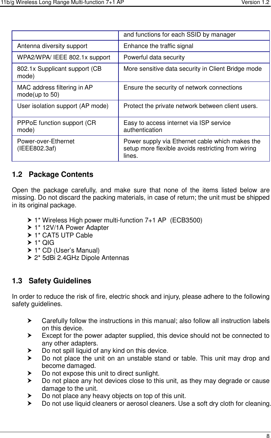 11b/g Wireless Long Range Multi-function 7+1 AP                                         Version 1.2     8  and functions for each SSID by manager Antenna diversity support  Enhance the traffic signal WPA2/WPA/ IEEE 802.1x support  Powerful data security 802.1x Supplicant support (CB mode)  More sensitive data security in Client Bridge mode MAC address filtering in AP mode(up to 50)  Ensure the security of network connections User isolation support (AP mode) Protect the private network between client users. PPPoE function support (CR mode)  Easy to access internet via ISP service authentication Power-over-Ethernet (IEEE802.3af)  Power supply via Ethernet cable which makes the setup more flexible avoids restricting from wiring lines.  1.2  Package Contents Open  the  package  carefully,  and  make  sure  that  none  of  the  items  listed  below  are missing. Do not discard the packing materials, in case of return; the unit must be shipped in its original package.   1* Wireless High power multi-function 7+1 AP  (ECB3500)  1* 12V/1A Power Adapter  1* CAT5 UTP Cable  1* QIG  1* CD (User’s Manual)  2* 5dBi 2.4GHz Dipole Antennas   1.3  Safety Guidelines In order to reduce the risk of fire, electric shock and injury, please adhere to the following safety guidelines.    Carefully follow the instructions in this manual; also follow all instruction labels on this device.   Except for the power adapter supplied, this device should not be connected to any other adapters.   Do not spill liquid of any kind on this device.   Do not place the unit on an unstable stand or table. This unit may drop and become damaged.   Do not expose this unit to direct sunlight.   Do not place any hot devices close to this unit, as they may degrade or cause damage to the unit.   Do not place any heavy objects on top of this unit.   Do not use liquid cleaners or aerosol cleaners. Use a soft dry cloth for cleaning.   