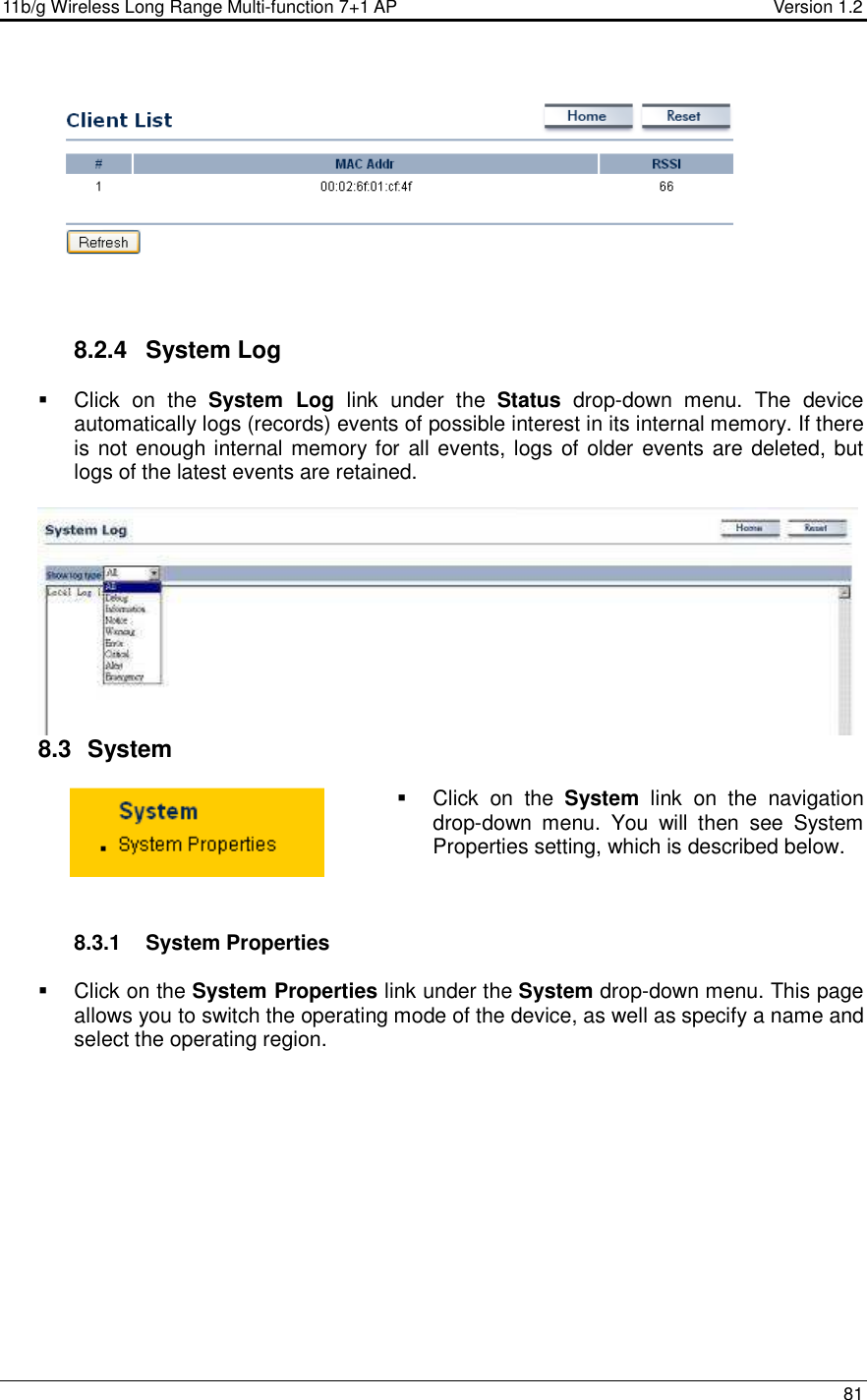 11b/g Wireless Long Range Multi-function 7+1 AP                                         Version 1.2     81       8.2.4  System Log    Click  on  the  System  Log  link  under  the  Status  drop-down  menu.  The  device automatically logs (records) events of possible interest in its internal memory. If there is not enough internal memory for all events, logs of older events are deleted, but logs of the latest events are retained.    8.3   System    Click  on  the  System  link  on  the  navigation drop-down  menu.  You  will  then  see  System Properties setting, which is described below.     8.3.1  System Properties    Click on the System Properties link under the System drop-down menu. This page allows you to switch the operating mode of the device, as well as specify a name and select the operating region.   