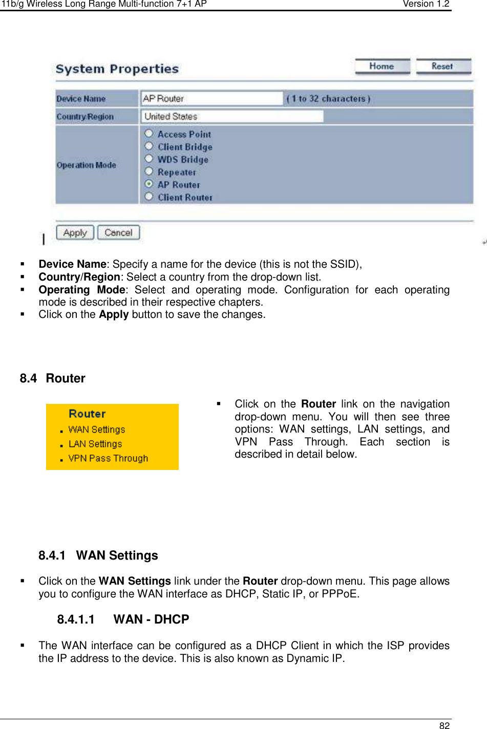 11b/g Wireless Long Range Multi-function 7+1 AP                                         Version 1.2     82      Device Name: Specify a name for the device (this is not the SSID),  Country/Region: Select a country from the drop-down list.  Operating  Mode:  Select  and  operating  mode.  Configuration  for  each  operating mode is described in their respective chapters.    Click on the Apply button to save the changes.      8.4   Router    Click  on  the  Router  link  on  the  navigation drop-down  menu.  You  will  then  see  three options:  WAN  settings,  LAN  settings,  and VPN  Pass  Through.  Each  section  is described in detail below.          8.4.1  WAN Settings   Click on the WAN Settings link under the Router drop-down menu. This page allows you to configure the WAN interface as DHCP, Static IP, or PPPoE.    8.4.1.1  WAN - DHCP   The WAN interface can be configured as a DHCP Client in which the ISP provides the IP address to the device. This is also known as Dynamic IP.    