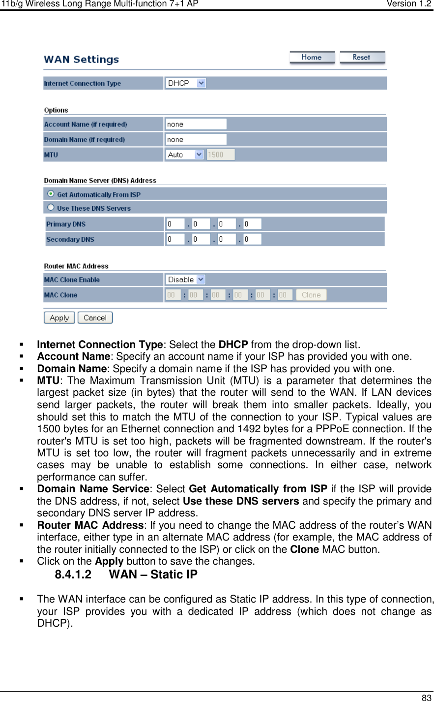 11b/g Wireless Long Range Multi-function 7+1 AP                                         Version 1.2     83     Internet Connection Type: Select the DHCP from the drop-down list.  Account Name: Specify an account name if your ISP has provided you with one.  Domain Name: Specify a domain name if the ISP has provided you with one.     MTU: The  Maximum  Transmission Unit  (MTU) is  a  parameter that  determines the largest packet size (in bytes) that the router will send to the WAN. If LAN devices send  larger  packets,  the  router  will  break  them  into  smaller  packets.  Ideally,  you should set this to match the MTU of the connection to your ISP. Typical values are 1500 bytes for an Ethernet connection and 1492 bytes for a PPPoE connection. If the router&apos;s MTU is set too high, packets will be fragmented downstream. If the router&apos;s MTU is set too low, the router will fragment packets unnecessarily and in extreme cases  may  be  unable  to  establish  some  connections.  In  either  case,  network performance can suffer.   Domain Name Service: Select Get Automatically from ISP if the ISP will provide the DNS address, if not, select Use these DNS servers and specify the primary and secondary DNS server IP address.    Router MAC Address: If you need to change the MAC address of the router’s WAN interface, either type in an alternate MAC address (for example, the MAC address of the router initially connected to the ISP) or click on the Clone MAC button.    Click on the Apply button to save the changes.  8.4.1.2  WAN – Static IP    The WAN interface can be configured as Static IP address. In this type of connection, your  ISP  provides  you  with  a  dedicated  IP  address  (which  does  not  change  as DHCP).   