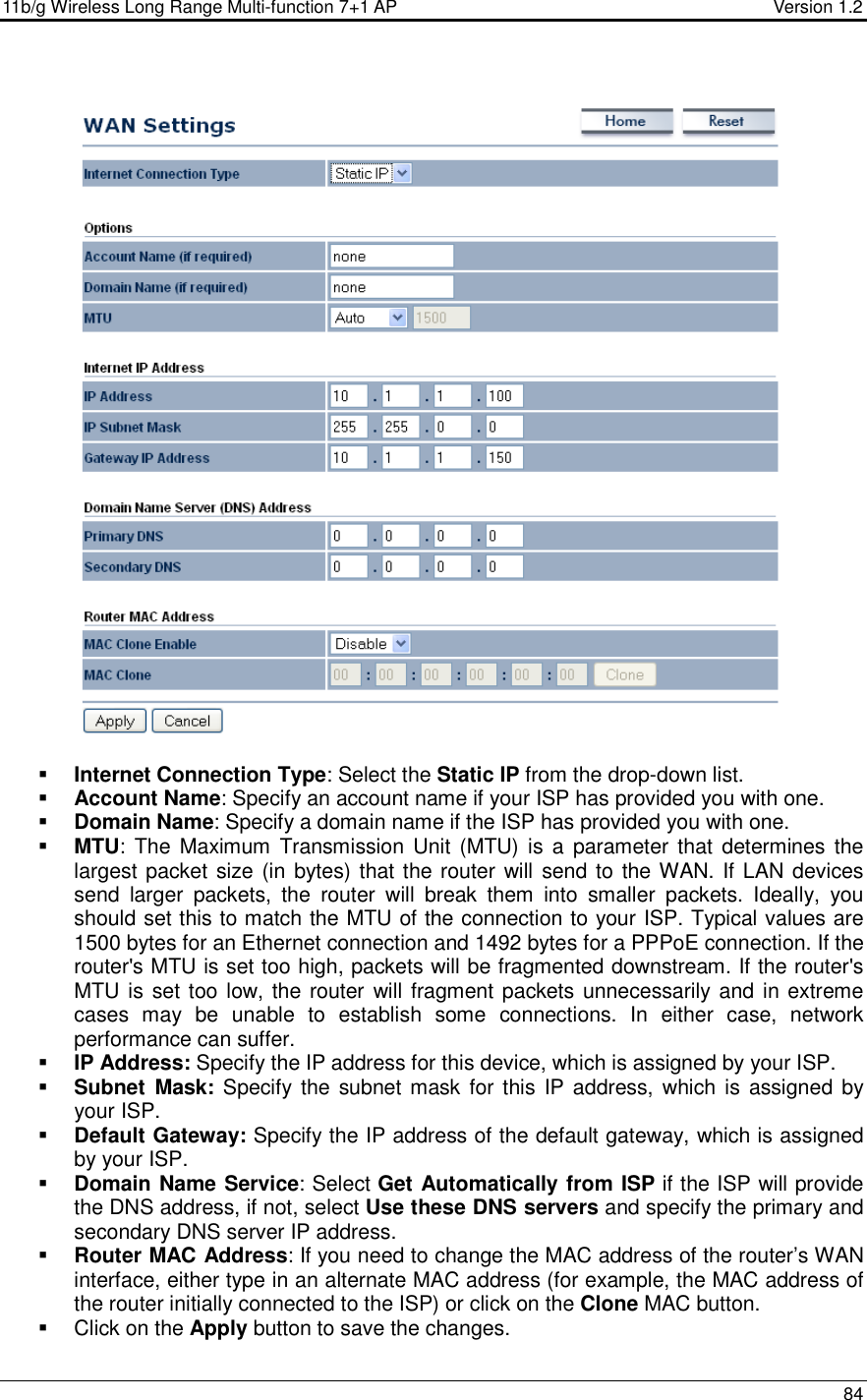 11b/g Wireless Long Range Multi-function 7+1 AP                                         Version 1.2     84     Internet Connection Type: Select the Static IP from the drop-down list.  Account Name: Specify an account name if your ISP has provided you with one.  Domain Name: Specify a domain name if the ISP has provided you with one.     MTU: The  Maximum  Transmission Unit  (MTU) is  a  parameter that  determines the largest packet size (in bytes) that the router will send to the WAN. If LAN devices send  larger  packets,  the  router  will  break  them  into  smaller  packets.  Ideally,  you should set this to match the MTU of the connection to your ISP. Typical values are 1500 bytes for an Ethernet connection and 1492 bytes for a PPPoE connection. If the router&apos;s MTU is set too high, packets will be fragmented downstream. If the router&apos;s MTU is set too low, the router will fragment packets unnecessarily and in extreme cases  may  be  unable  to  establish  some  connections.  In  either  case,  network performance can suffer.   IP Address: Specify the IP address for this device, which is assigned by your ISP.   Subnet  Mask: Specify the  subnet mask  for this IP address, which is  assigned by your ISP.   Default Gateway: Specify the IP address of the default gateway, which is assigned by your ISP.   Domain Name Service: Select Get Automatically from ISP if the ISP will provide the DNS address, if not, select Use these DNS servers and specify the primary and secondary DNS server IP address.    Router MAC Address: If you need to change the MAC address of the router’s WAN interface, either type in an alternate MAC address (for example, the MAC address of the router initially connected to the ISP) or click on the Clone MAC button.    Click on the Apply button to save the changes.  
