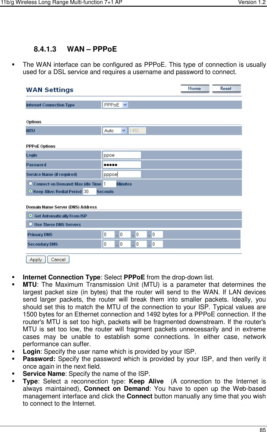 11b/g Wireless Long Range Multi-function 7+1 AP                                         Version 1.2     85    8.4.1.3  WAN – PPPoE   The WAN interface can be configured as PPPoE. This type of connection is usually used for a DSL service and requires a username and password to connect.     Internet Connection Type: Select PPPoE from the drop-down list.      MTU: The  Maximum  Transmission Unit  (MTU) is  a  parameter that  determines the largest packet size (in bytes) that the router will send to the WAN. If LAN devices send  larger  packets,  the  router  will  break  them  into  smaller  packets.  Ideally,  you should set this to match the MTU of the connection to your ISP. Typical values are 1500 bytes for an Ethernet connection and 1492 bytes for a PPPoE connection. If the router&apos;s MTU is set too high, packets will be fragmented downstream. If the router&apos;s MTU is set too low, the router will fragment packets unnecessarily and in extreme cases  may  be  unable  to  establish  some  connections.  In  either  case,  network performance can suffer.   Login: Specify the user name which is provided by your ISP.  Password: Specify the password which is provided by your ISP, and then verify it once again in the next field.   Service Name: Specify the name of the ISP.  Type:  Select  a  reconnection  type:  Keep  Alive    (A  connection  to  the  Internet  is always maintained),  Connect  on  Demand:  You  have  to  open  up  the  Web-based management interface and click the Connect button manually any time that you wish to connect to the Internet.  