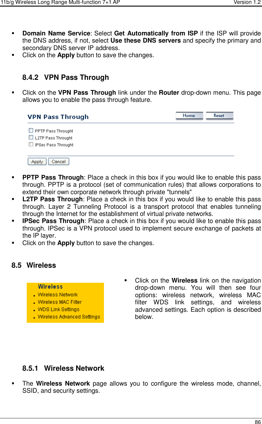 11b/g Wireless Long Range Multi-function 7+1 AP                                         Version 1.2     86    Domain Name Service: Select Get Automatically from ISP if the ISP will provide the DNS address, if not, select Use these DNS servers and specify the primary and secondary DNS server IP address.     Click on the Apply button to save the changes.    8.4.2  VPN Pass Through   Click on the VPN Pass Through link under the Router drop-down menu. This page allows you to enable the pass through feature.        PPTP Pass Through: Place a check in this box if you would like to enable this pass through. PPTP is a protocol (set of communication rules) that allows corporations to extend their own corporate network through private &quot;tunnels&quot;  L2TP Pass Through: Place a check in this box if you would like to enable this pass through. Layer  2  Tunneling  Protocol is a  transport  protocol that  enables  tunneling through the Internet for the establishment of virtual private networks.  IPSec Pass Through: Place a check in this box if you would like to enable this pass through. IPSec is a VPN protocol used to implement secure exchange of packets at the IP layer.    Click on the Apply button to save the changes.    8.5   Wireless   Click on the Wireless link on the navigation drop-down  menu.  You  will  then  see  four options:  wireless  network,  wireless  MAC filter  WDS  link  settings,  and  wireless advanced settings. Each option is described below.        8.5.1  Wireless Network   The Wireless  Network page  allows  you  to  configure the  wireless mode,  channel, SSID, and security settings.   