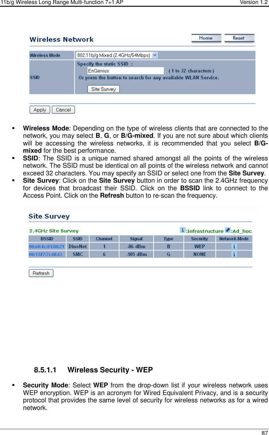 11b/g Wireless Long Range Multi-function 7+1 AP                                         Version 1.2     87     Wireless Mode: Depending on the type of wireless clients that are connected to the network, you may select B, G, or B/G-mixed. If you are not sure about which clients will  be  accessing  the  wireless  networks,  it  is  recommended  that  you  select  B/G-mixed for the best performance.    SSID: The SSID is a  unique named shared amongst all the points of the wireless network. The SSID must be identical on all points of the wireless network and cannot exceed 32 characters. You may specify an SSID or select one from the Site Survey.  Site Survey: Click on the Site Survey button in order to scan the 2.4GHz frequency for  devices  that  broadcast  their  SSID.  Click  on  the  BSSID  link  to  connect  to  the Access Point. Click on the Refresh button to re-scan the frequency.               8.5.1.1  Wireless Security - WEP  Security Mode: Select WEP from the drop-down list if your wireless network uses WEP encryption. WEP is an acronym for Wired Equivalent Privacy, and is a security protocol that provides the same level of security for wireless networks as for a wired network.   