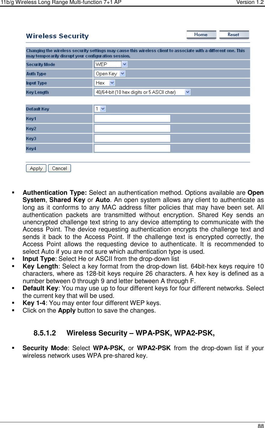 11b/g Wireless Long Range Multi-function 7+1 AP                                         Version 1.2     88      Authentication Type: Select an authentication method. Options available are Open System, Shared Key or Auto. An open system allows any client to authenticate as long as it conforms to any MAC address filter policies that may have been set. All authentication  packets  are  transmitted  without  encryption.  Shared  Key  sends  an unencrypted challenge text string to any device attempting to communicate with the Access Point. The device requesting authentication encrypts the challenge text and sends it  back to the Access Point.  If the challenge text  is encrypted correctly, the Access  Point  allows  the  requesting  device  to  authenticate.  It  is  recommended  to select Auto if you are not sure which authentication type is used.   Input Type: Select He or ASCII from the drop-down list  Key Length: Select a key format from the drop-down list. 64bit-hex keys require 10 characters, where as 128-bit keys require 26 characters. A hex key is defined as a number between 0 through 9 and letter between A through F.  Default Key: You may use up to four different keys for four different networks. Select the current key that will be used.   Key 1-4: You may enter four different WEP keys.    Click on the Apply button to save the changes.      8.5.1.2  Wireless Security – WPA-PSK, WPA2-PSK,   Security Mode:  Select  WPA-PSK,  or  WPA2-PSK  from  the  drop-down  list  if  your wireless network uses WPA pre-shared key.  