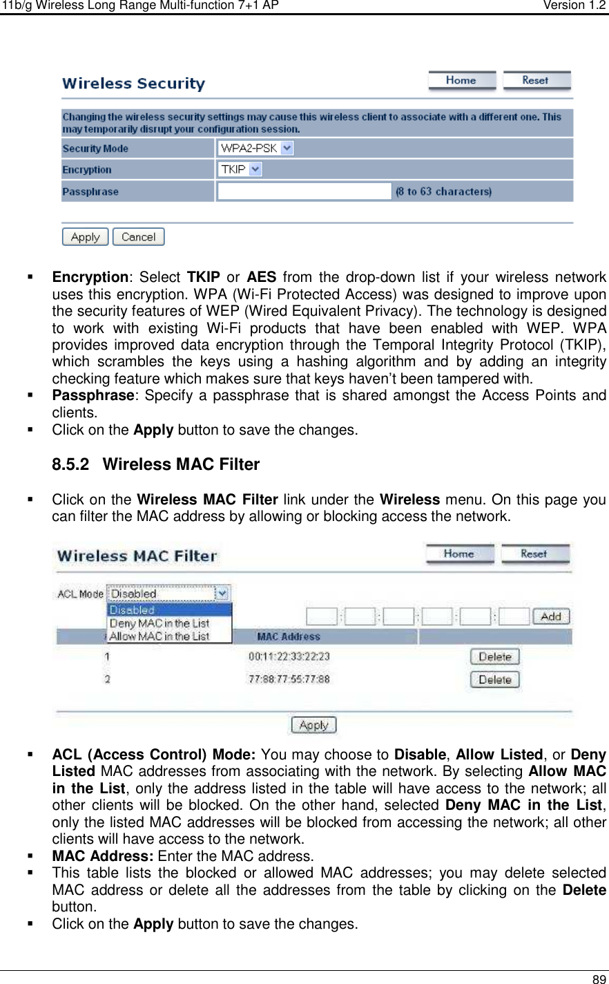 11b/g Wireless Long Range Multi-function 7+1 AP                                         Version 1.2     89     Encryption:  Select  TKIP or  AES from  the  drop-down  list if your  wireless network uses this encryption. WPA (Wi-Fi Protected Access) was designed to improve upon the security features of WEP (Wired Equivalent Privacy). The technology is designed to  work  with  existing  Wi-Fi  products  that  have  been  enabled  with  WEP.  WPA provides improved data encryption through the  Temporal Integrity Protocol (TKIP), which  scrambles  the  keys  using  a  hashing  algorithm  and  by  adding  an  integrity checking feature which makes sure that keys haven’t been tampered with.   Passphrase: Specify a passphrase that is shared amongst the Access Points and clients.    Click on the Apply button to save the changes.   8.5.2  Wireless MAC Filter   Click on the Wireless MAC Filter link under the Wireless menu. On this page you can filter the MAC address by allowing or blocking access the network.     ACL (Access Control) Mode: You may choose to Disable, Allow Listed, or Deny Listed MAC addresses from associating with the network. By selecting Allow MAC in the List, only the address listed in the table will have access to the network; all other clients will be blocked. On  the other hand, selected Deny  MAC  in  the  List, only the listed MAC addresses will be blocked from accessing the network; all other clients will have access to the network.   MAC Address: Enter the MAC address.    This  table  lists  the  blocked  or  allowed  MAC  addresses;  you  may  delete  selected MAC address or delete all the  addresses from  the table by clicking on the Delete button.    Click on the Apply button to save the changes.   