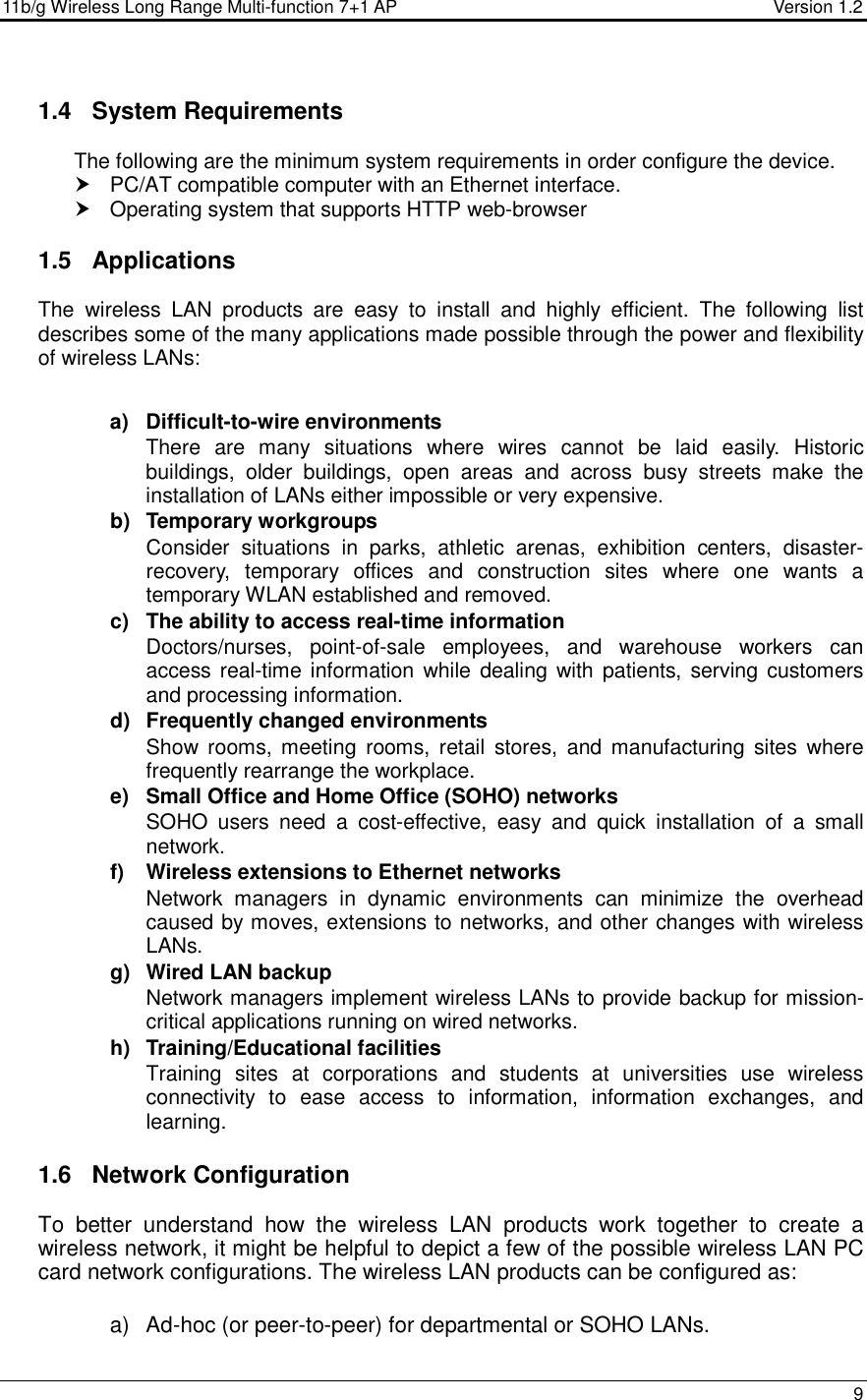 11b/g Wireless Long Range Multi-function 7+1 AP                                         Version 1.2     9  1.4  System Requirements The following are the minimum system requirements in order configure the device.    PC/AT compatible computer with an Ethernet interface.   Operating system that supports HTTP web-browser  1.5  Applications The  wireless  LAN  products  are  easy  to  install  and  highly  efficient.  The  following  list describes some of the many applications made possible through the power and flexibility of wireless LANs:   a)  Difficult-to-wire environments There  are  many  situations  where  wires  cannot  be  laid  easily.  Historic buildings,  older  buildings,  open  areas  and  across  busy  streets  make  the installation of LANs either impossible or very expensive. b)  Temporary workgroups Consider  situations  in  parks,  athletic  arenas,  exhibition  centers,  disaster-recovery,  temporary  offices  and  construction  sites  where  one  wants  a temporary WLAN established and removed. c)  The ability to access real-time information Doctors/nurses,  point-of-sale  employees,  and  warehouse  workers  can access real-time information  while dealing with patients, serving customers and processing information. d)  Frequently changed environments Show  rooms,  meeting  rooms,  retail  stores,  and  manufacturing  sites  where frequently rearrange the workplace. e)  Small Office and Home Office (SOHO) networks SOHO  users  need  a  cost-effective,  easy  and  quick  installation  of  a  small network. f)  Wireless extensions to Ethernet networks Network  managers  in  dynamic  environments  can  minimize  the  overhead caused by moves, extensions to networks, and other changes with wireless LANs. g)  Wired LAN backup Network managers implement wireless LANs to provide backup for mission-critical applications running on wired networks. h)  Training/Educational facilities Training  sites  at  corporations  and  students  at  universities  use  wireless connectivity  to  ease  access  to  information,  information  exchanges,  and learning.  1.6  Network Configuration To  better  understand  how  the  wireless  LAN  products  work  together  to  create  a wireless network, it might be helpful to depict a few of the possible wireless LAN PC card network configurations. The wireless LAN products can be configured as:  a)  Ad-hoc (or peer-to-peer) for departmental or SOHO LANs. 