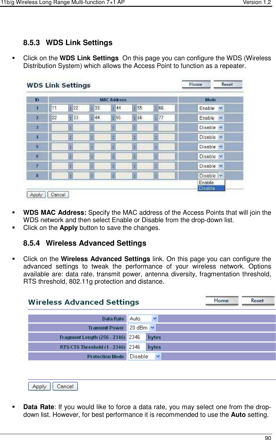 11b/g Wireless Long Range Multi-function 7+1 AP                                         Version 1.2     90   8.5.3  WDS Link Settings   Click on the WDS Link Settings  On this page you can configure the WDS (Wireless Distribution System) which allows the Access Point to function as a repeater.      WDS MAC Address: Specify the MAC address of the Access Points that will join the WDS network and then select Enable or Disable from the drop-down list.   Click on the Apply button to save the changes.   8.5.4  Wireless Advanced Settings   Click on the Wireless Advanced Settings link. On this page you can configure the advanced  settings  to  tweak  the  performance  of  your  wireless  network.  Options available are: data rate, transmit power, antenna diversity, fragmentation threshold, RTS threshold, 802.11g protection and distance.      Data Rate: If you would like to force a data rate, you may select one from the drop-down list. However, for best performance it is recommended to use the Auto setting.  