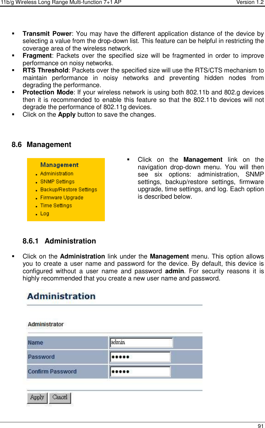 11b/g Wireless Long Range Multi-function 7+1 AP                                         Version 1.2     91    Transmit Power: You may have the different application distance of the device by selecting a value from the drop-down list. This feature can be helpful in restricting the coverage area of the wireless network.   Fragment:  Packets over the  specified  size  will be fragmented in  order to improve performance on noisy networks.  RTS Threshold: Packets over the specified size will use the RTS/CTS mechanism to maintain  performance  in  noisy  networks  and  preventing  hidden  nodes  from degrading the performance.   Protection Mode: If your wireless network is using both 802.11b and 802.g devices then it is recommended to enable this feature so that the 802.11b devices will not degrade the performance of 802.11g devices.    Click on the Apply button to save the changes.     8.6   Management   Click  on  the  Management  link  on  the navigation  drop-down  menu.  You  will  then see  six  options:  administration,  SNMP settings,  backup/restore  settings,  firmware upgrade, time settings, and log. Each option is described below.       8.6.1  Administration   Click on the Administration link under the Management menu. This option allows you to create a user name and password for the device. By default, this device is configured  without  a  user  name  and  password  admin.  For  security  reasons  it  is highly recommended that you create a new user name and password.   