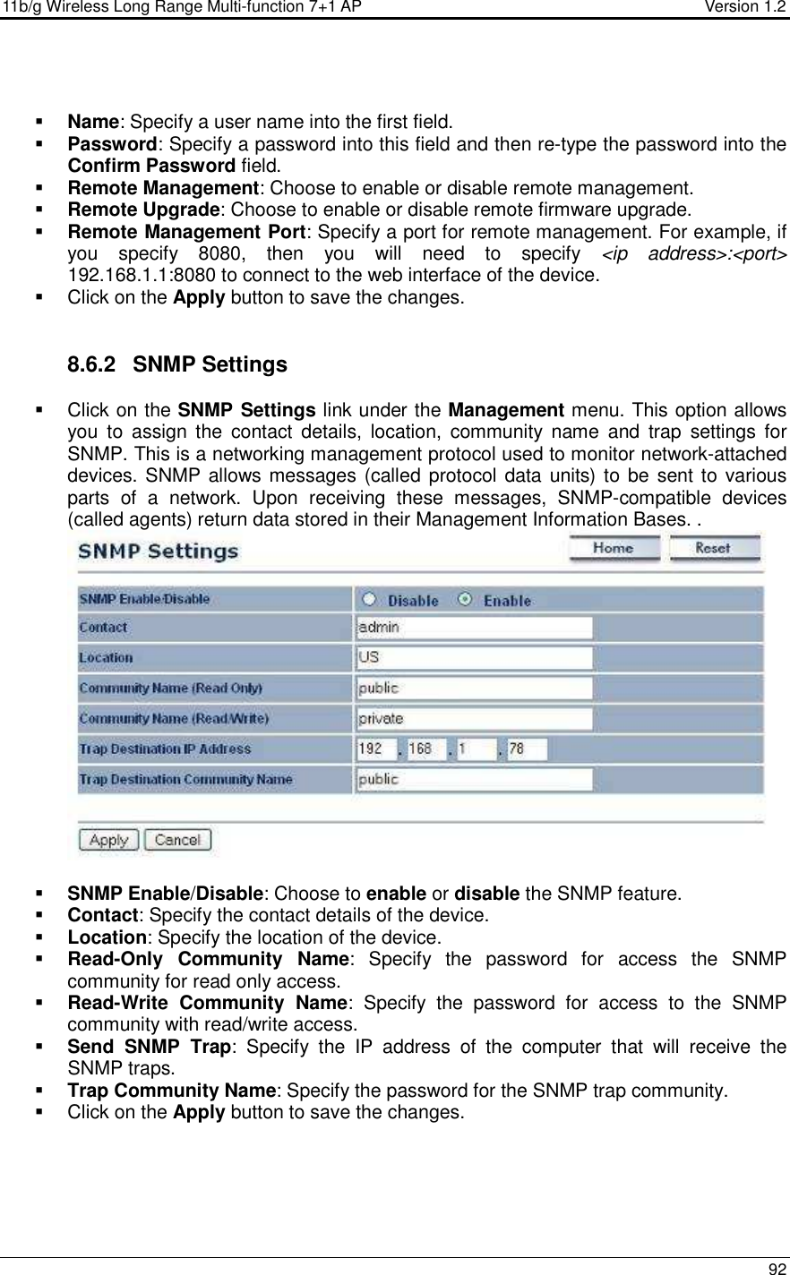 11b/g Wireless Long Range Multi-function 7+1 AP                                         Version 1.2     92    Name: Specify a user name into the first field.  Password: Specify a password into this field and then re-type the password into the Confirm Password field.   Remote Management: Choose to enable or disable remote management.  Remote Upgrade: Choose to enable or disable remote firmware upgrade.  Remote Management Port: Specify a port for remote management. For example, if you  specify  8080,  then  you  will  need  to  specify  &lt;ip  address&gt;:&lt;port&gt; 192.168.1.1:8080 to connect to the web interface of the device.     Click on the Apply button to save the changes.    8.6.2  SNMP Settings   Click on the SNMP Settings link under the Management menu. This option allows you  to  assign  the  contact  details,  location,  community  name  and  trap  settings  for SNMP. This is a networking management protocol used to monitor network-attached devices. SNMP allows messages (called protocol data units) to be  sent to various parts  of  a  network.  Upon  receiving  these  messages,  SNMP-compatible  devices (called agents) return data stored in their Management Information Bases. .    SNMP Enable/Disable: Choose to enable or disable the SNMP feature.  Contact: Specify the contact details of the device.  Location: Specify the location of the device.  Read-Only  Community  Name:  Specify  the  password  for  access  the  SNMP community for read only access.   Read-Write  Community  Name:  Specify  the  password  for  access  to  the  SNMP community with read/write access.   Send  SNMP  Trap:  Specify  the  IP  address  of  the  computer  that  will  receive  the SNMP traps.    Trap Community Name: Specify the password for the SNMP trap community.    Click on the Apply button to save the changes.    